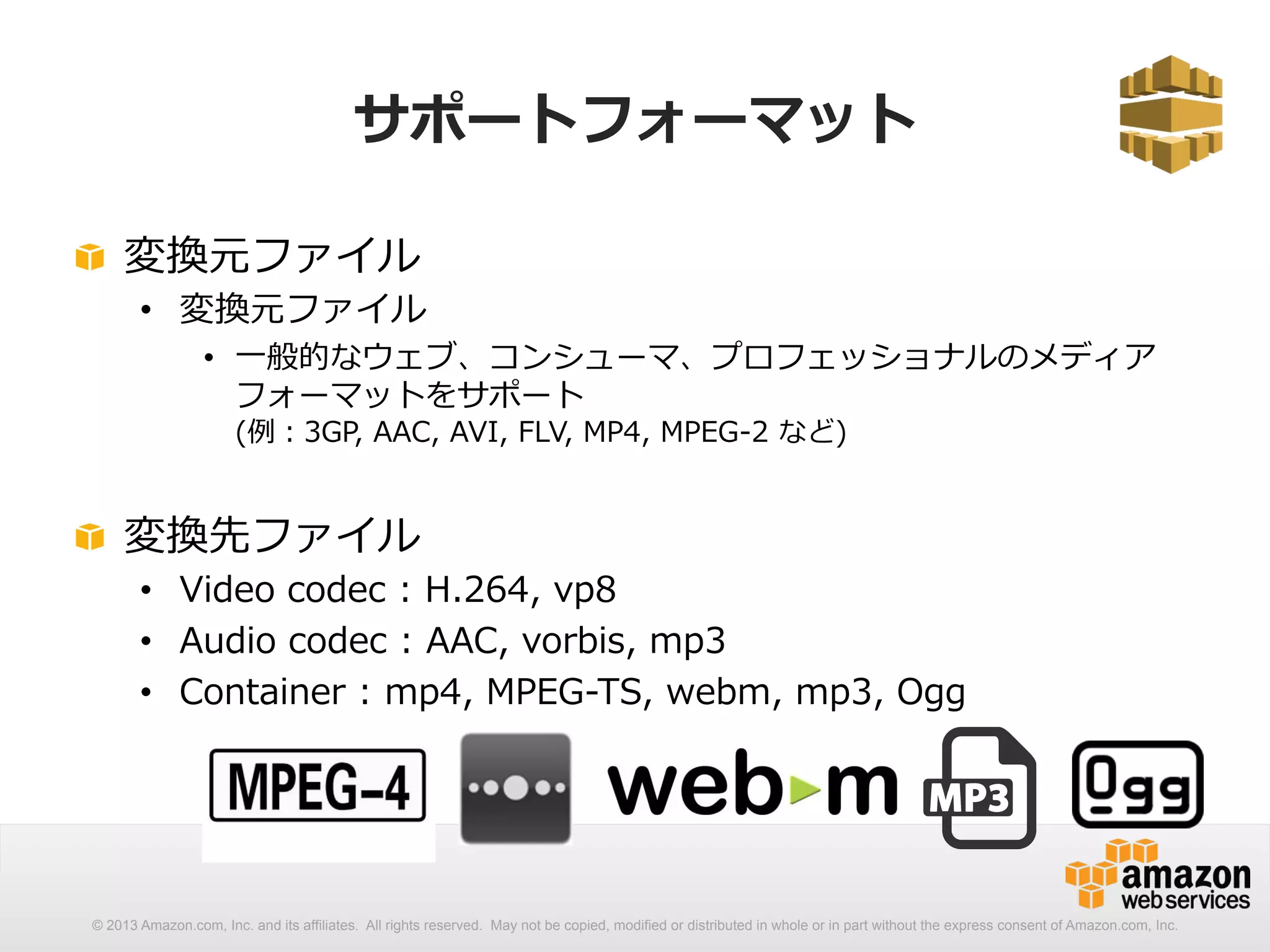 サポートフォーマット 
! 変換元ファイル 
• 変換元ファイル 
• ⼀一般的なウェブ、コンシューマ、プロフェッショナルのメディア 
フォーマットをサポート 
(例例：3GP, AAC, AVI, FLV, MP4, MPEG-‐‑‒2 など) 
! 変換先ファイル 
• Video codec : H.264, vp8 
• Audio codec : AAC, vorbis, mp3 
• Container : mp4, MPEG-‐‑‒TS, webm, mp3, Ogg 
© 2013 Amazon.com, Inc. and its affiliates. All rights reserved. May not be copied, modified or distributed in whole or in part without the express consent of Amazon.com, Inc. 
 