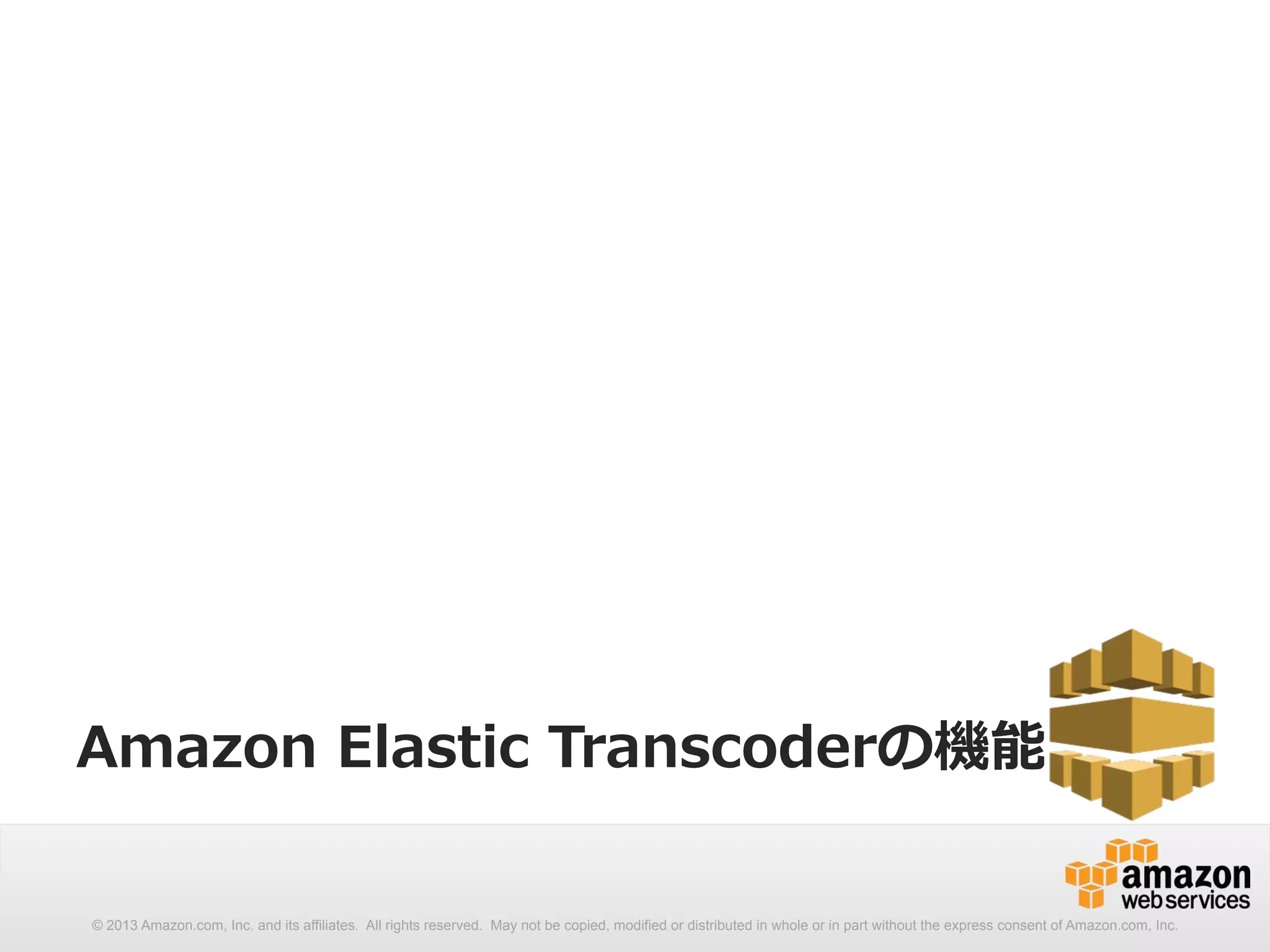 Amazon Elastic Transcoderの機能 
© 2013 Amazon.com, Inc. and its affiliates. All rights reserved. May not be copied, modified or distributed in whole or in part without the express consent of Amazon.com, Inc. 
 