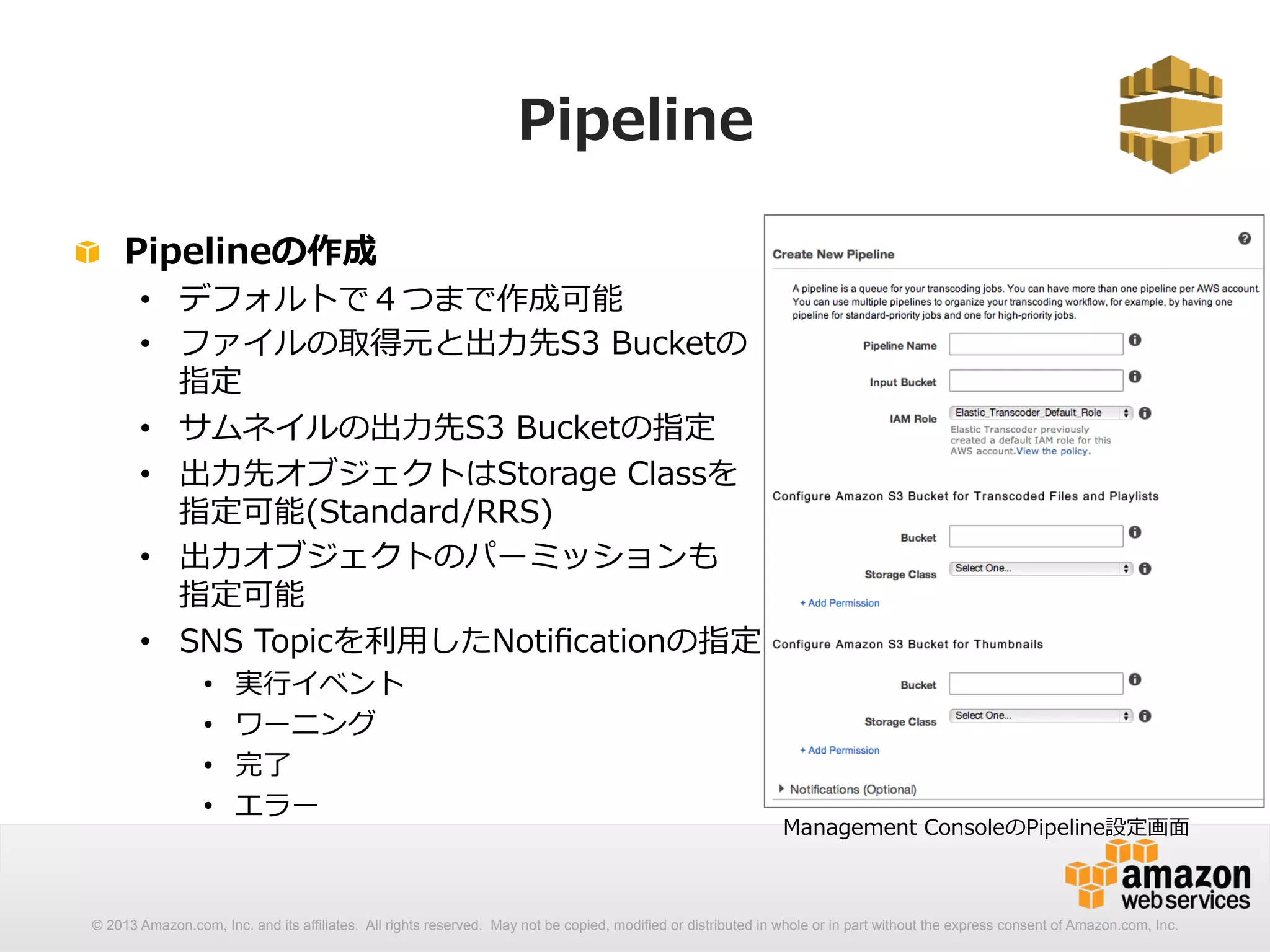 Pipeline 
! Pipelineの作成 
• デフォルトで４つまで作成可能 
• ファイルの取得元と出⼒力力先S3 Bucketの 
指定 
• サムネイルの出⼒力力先S3 Bucketの指定 
• 出⼒力力先オブジェクトはStorage Classを 
指定可能(Standard/RRS) 
• 出⼒力力オブジェクトのパーミッションも 
指定可能 
• SNS Topicを利利⽤用したNotificationの指定 
• 実⾏行行イベント 
• ワーニング 
• 完了了 
• エラー 
Management ConsoleのPipeline設定画⾯面 
© 2013 Amazon.com, Inc. and its affiliates. All rights reserved. May not be copied, modified or distributed in whole or in part without the express consent of Amazon.com, Inc. 
 
