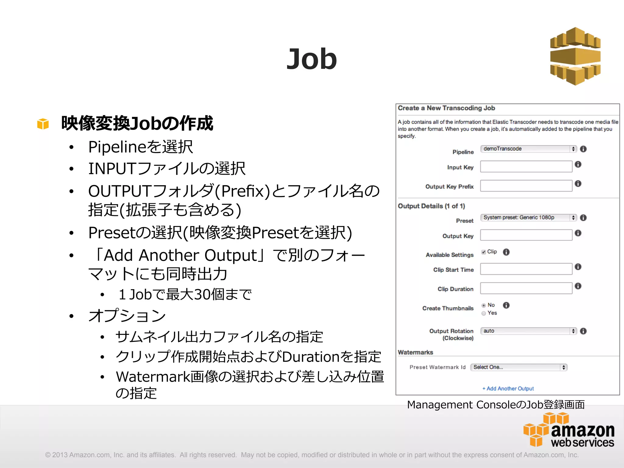 Job 
! 映像変換Jobの作成 
• Pipelineを選択 
• INPUTファイルの選択 
• OUTPUTフォルダ(Prefix)とファイル名の 
指定(拡張⼦子も含める) 
• Presetの選択(映像変換Presetを選択) 
• 「Add Another Output」で別のフォー 
マットにも同時出⼒力力 
• １Jobで最⼤大30個まで 
• オプション 
• サムネイル出⼒力力ファイル名の指定 
• クリップ作成開始点およびDurationを指定 
• Watermark画像の選択および差し込み位置 
の指定 
Management ConsoleのJob登録画⾯面 
© 2013 Amazon.com, Inc. and its affiliates. All rights reserved. May not be copied, modified or distributed in whole or in part without the express consent of Amazon.com, Inc. 
 