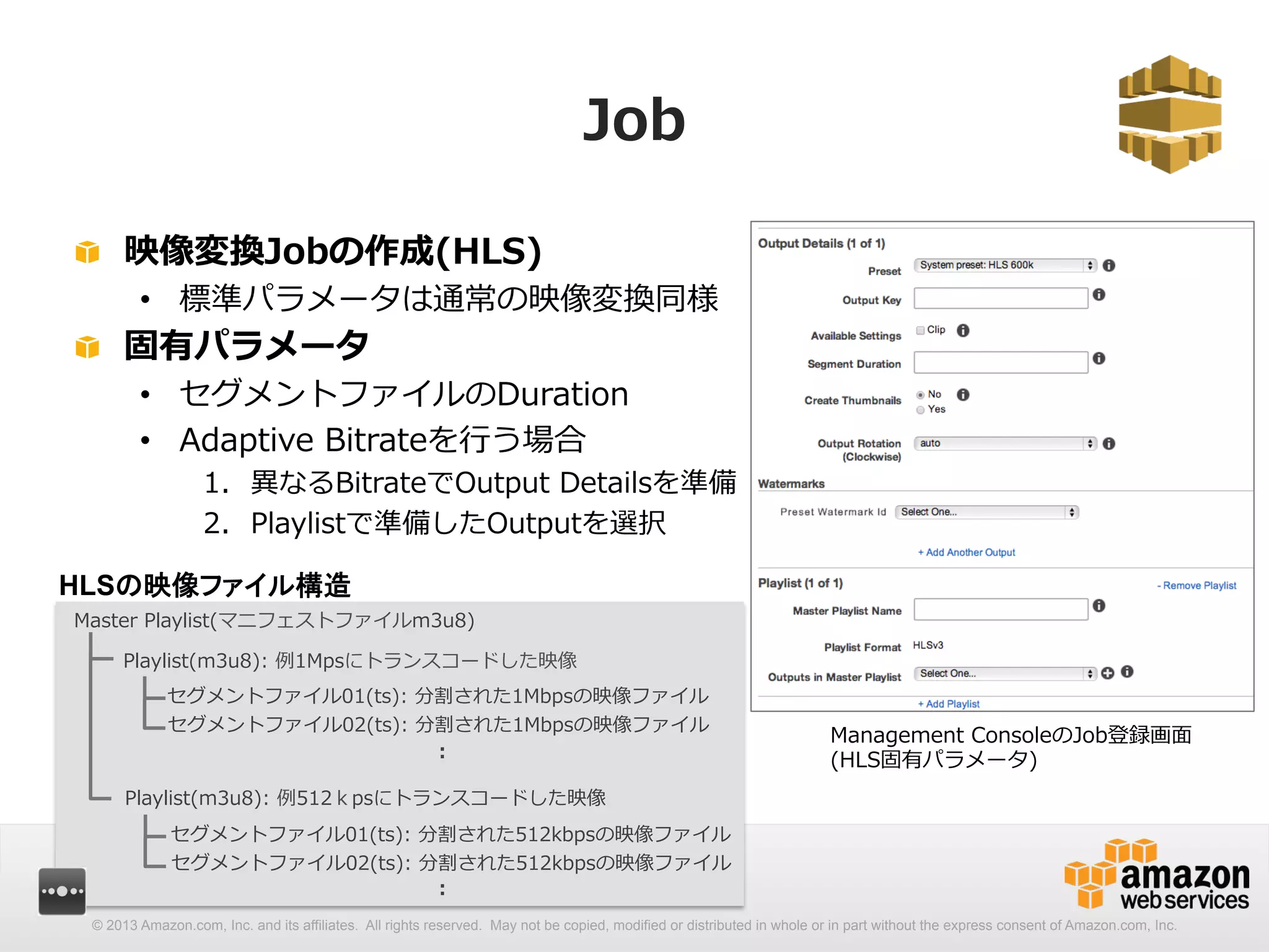 Job 
! 映像変換Jobの作成(HLS) 
• 標準パラメータは通常の映像変換同様 
! 固有パラメータ 
• セグメントファイルのDuration 
• Adaptive Bitrateを⾏行行う場合 
1. 異異なるBitrateでOutput Detailsを準備 
2. Playlistで準備したOutputを選択 
Management ConsoleのJob登録画⾯面 
(HLS固有パラメータ) 
HLSの映像ファイル構造 
Master Playlist(マニフェストファイルm3u8) 
Playlist(m3u8): 例例1Mpsにトランスコードした映像 
セグメントファイル01(ts): 分割された1Mbpsの映像ファイル 
セグメントファイル02(ts): 分割された1Mbpsの映像ファイル 
: 
Playlist(m3u8): 例例512ｋpsにトランスコードした映像 
セグメントファイル01(ts): 分割された512kbpsの映像ファイル 
セグメントファイル02(ts): 分割された512kbpsの映像ファイル 
: 
© 2013 Amazon.com, Inc. and its affiliates. All rights reserved. May not be copied, modified or distributed in whole or in part without the express consent of Amazon.com, Inc. 
 