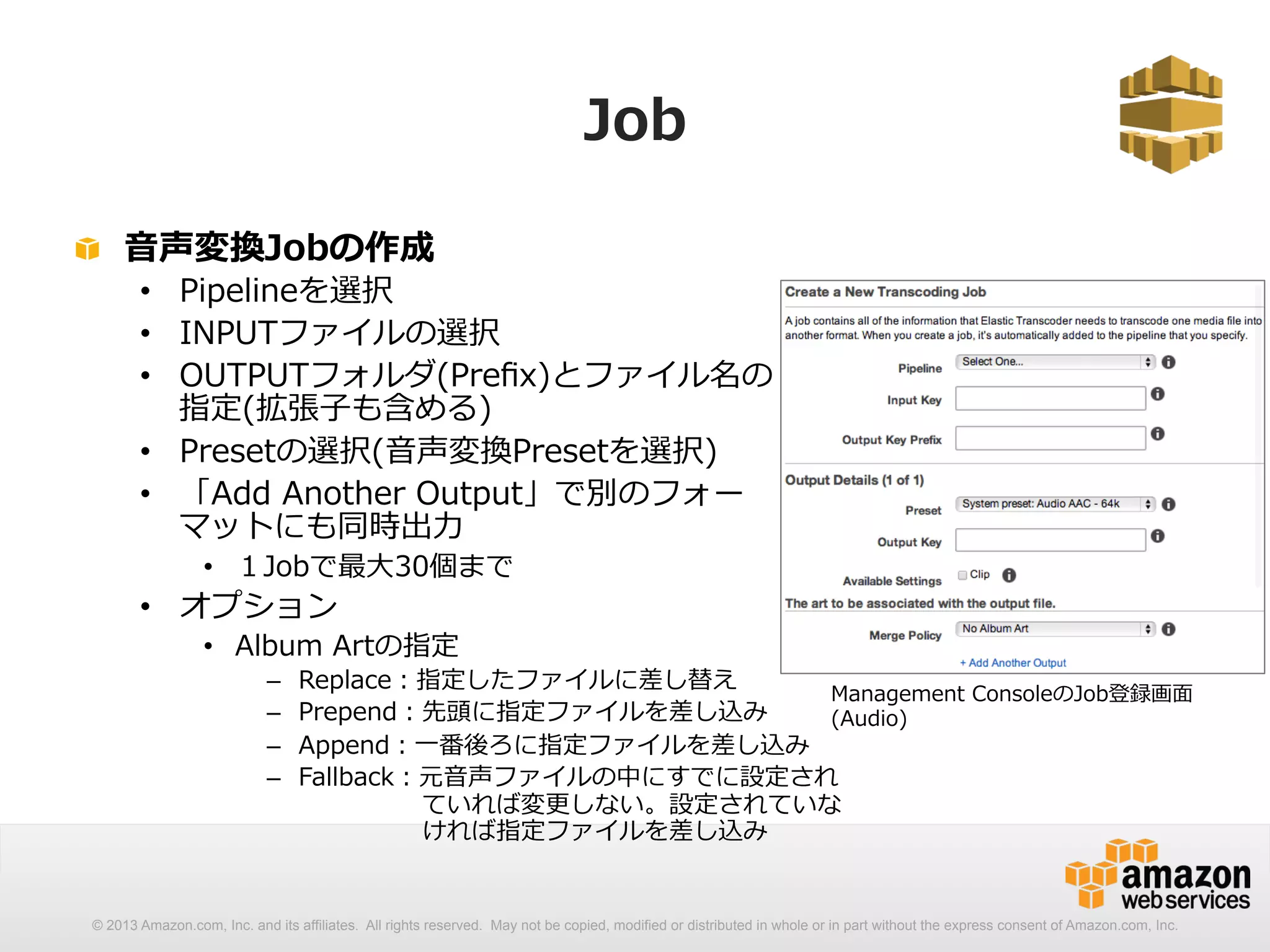 Job 
! ⾳音声変換Jobの作成 
• Pipelineを選択 
• INPUTファイルの選択 
• OUTPUTフォルダ(Prefix)とファイル名の 
指定(拡張⼦子も含める) 
• Presetの選択(⾳音声変換Presetを選択) 
• 「Add Another Output」で別のフォー 
マットにも同時出⼒力力 
• １Jobで最⼤大30個まで 
• オプション 
• Album Artの指定 
– Replace：指定したファイルに差し替え 
– Prepend：先頭に指定ファイルを差し込み 
– Append：⼀一番後ろに指定ファイルを差し込み 
– Fallback：元⾳音声ファイルの中にすでに設定され 
Management ConsoleのJob登録画⾯面 
(Audio) 
ていれば変更更しない。設定されていな 
ければ指定ファイルを差し込み 
© 2013 Amazon.com, Inc. and its affiliates. All rights reserved. May not be copied, modified or distributed in whole or in part without the express consent of Amazon.com, Inc. 
 