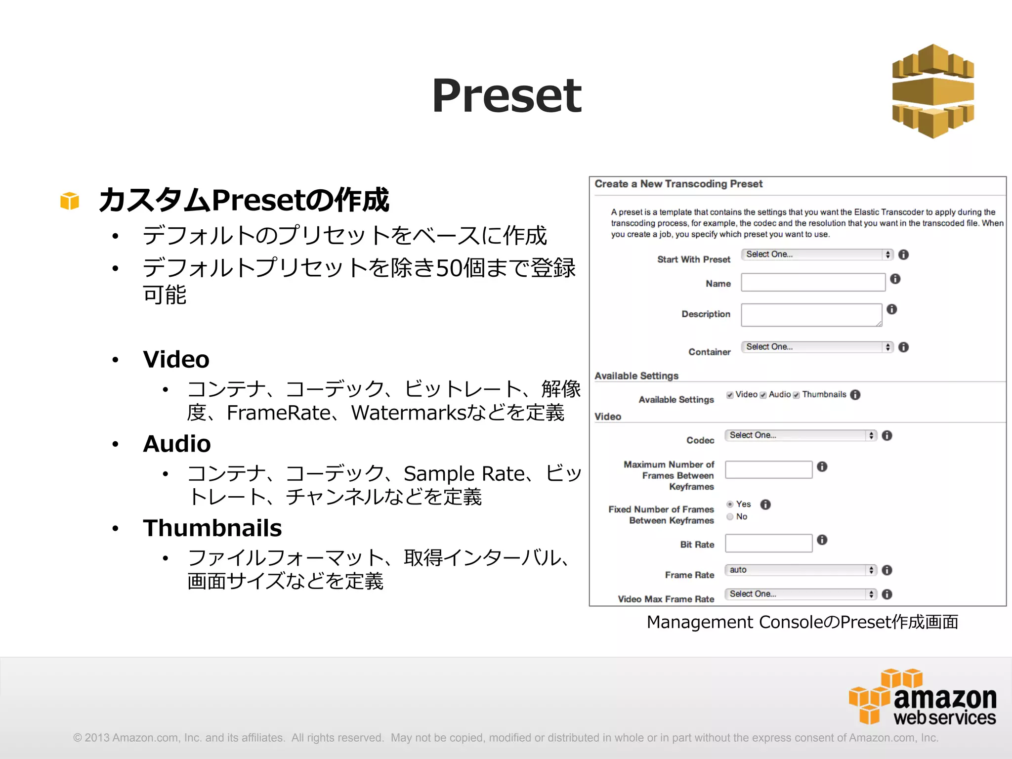 Preset 
! カスタムPresetの作成 
• デフォルトのプリセットをベースに作成 
• デフォルトプリセットを除き50個まで登録 
可能 
• Video 
• コンテナ、コーデック、ビットレート、解像 
度度、FrameRate、Watermarksなどを定義 
• Audio 
• コンテナ、コーデック、Sample Rate、ビッ 
トレート、チャンネルなどを定義 
• Thumbnails 
• ファイルフォーマット、取得インターバル、 
画⾯面サイズなどを定義 
Management ConsoleのPreset作成画⾯面 
© 2013 Amazon.com, Inc. and its affiliates. All rights reserved. May not be copied, modified or distributed in whole or in part without the express consent of Amazon.com, Inc. 
 