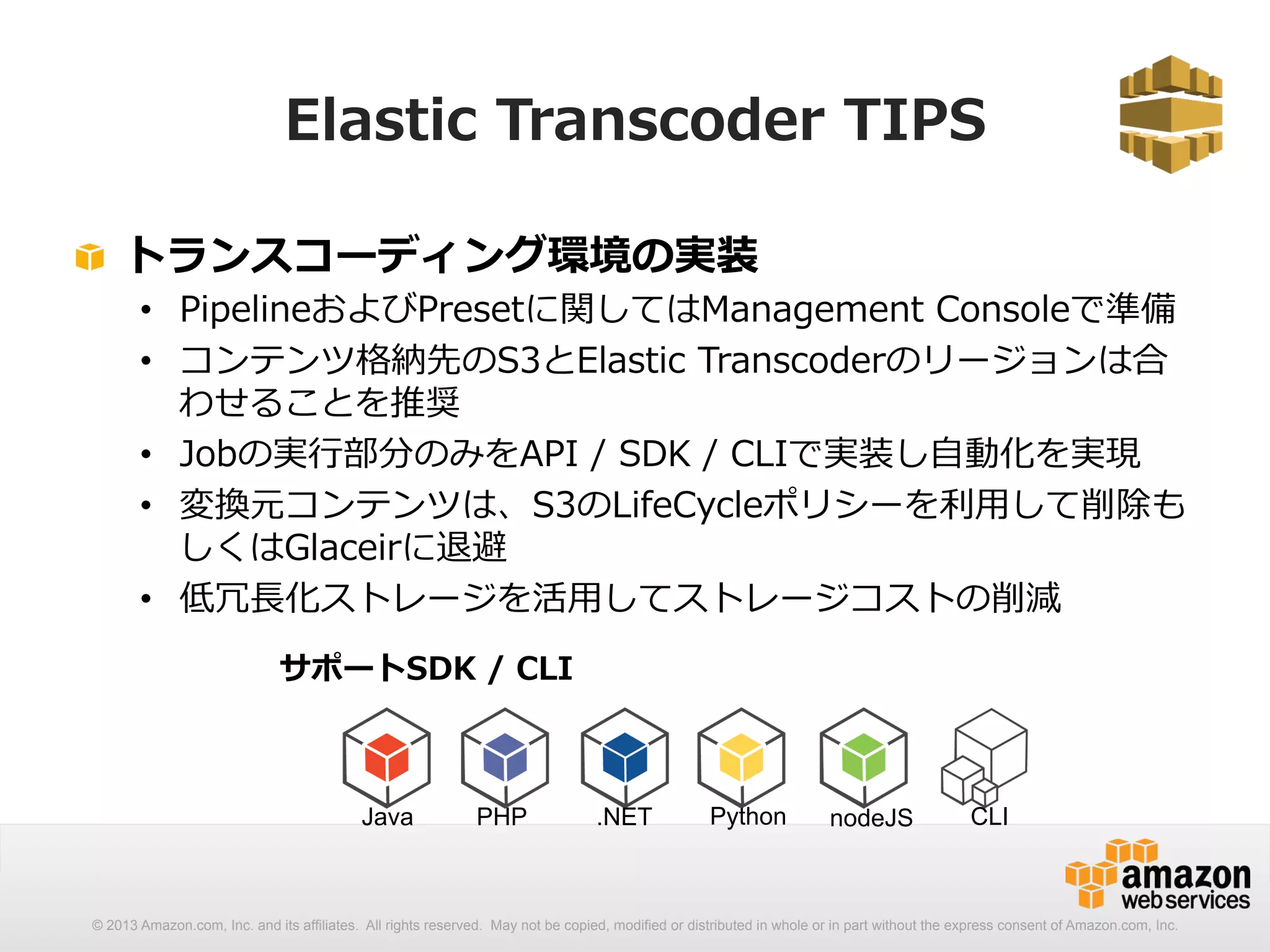 Elastic Transcoder TIPS 
! トランスコーディング環境の実装 
• PipelineおよびPresetに関してはManagement Consoleで準備 
• コンテンツ格納先のS3とElastic Transcoderのリージョンは合 
わせることを推奨 
• Jobの実⾏行行部分のみをAPI / SDK / CLIで実装し⾃自動化を実現 
• 変換元コンテンツは、S3のLifeCycleポリシーを利利⽤用して削除も 
しくはGlaceirに退避 
• 低冗⻑⾧長化ストレージを活⽤用してストレージコストの削減 
サポートSDK / CLI 
Java PHP .NET Python nodeJS CLI 
© 2013 Amazon.com, Inc. and its affiliates. All rights reserved. May not be copied, modified or distributed in whole or in part without the express consent of Amazon.com, Inc. 
 