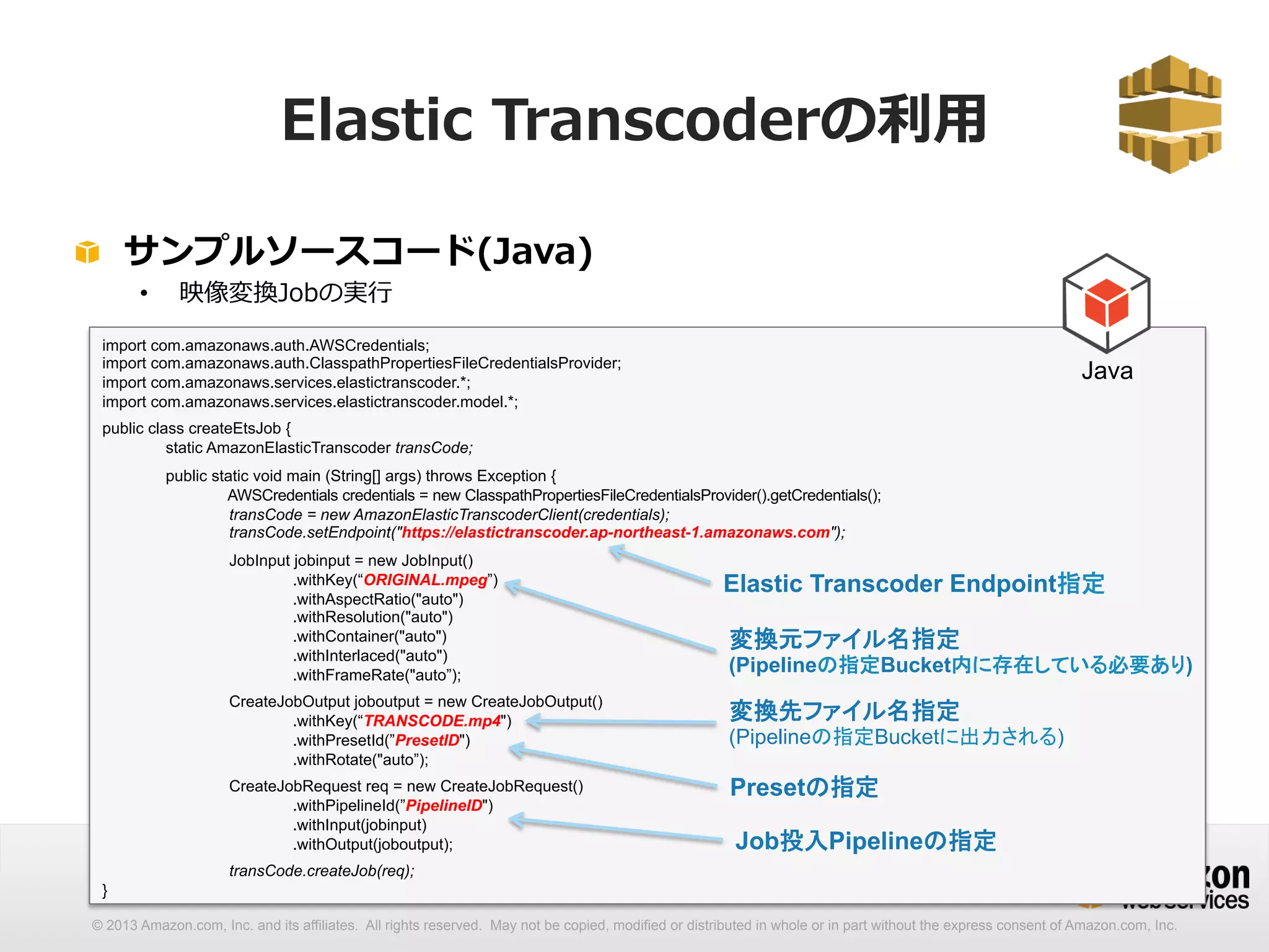 Elastic Transcoderの利利⽤用 
! サンプルソースコード(Java) 
• 映像変換Jobの実⾏行行 
Java 
import com.amazonaws.auth.AWSCredentials; 
import com.amazonaws.auth.ClasspathPropertiesFileCredentialsProvider; 
import com.amazonaws.services.elastictranscoder.*; 
import com.amazonaws.services.elastictranscoder.model.*; 
public class createEtsJob { 
static AmazonElasticTranscoder transCode; 
public static void main (String[] args) throws Exception { 
AWSCredentials credentials = new ClasspathPropertiesFileCredentialsProvider().getCredentials(); 
transCode = new AmazonElasticTranscoderClient(credentials); 
transCode.setEndpoint(https://elastictranscoder.ap-northeast-1.amazonaws.com); 
JobInput jobinput = new JobInput() 
.withKey(“ORIGINAL.mpeg”) 
.withAspectRatio(auto) 
.withResolution(auto) 
.withContainer(auto) 
.withInterlaced(auto) 
.withFrameRate(auto”); 
CreateJobOutput joboutput = new CreateJobOutput() 
.withKey(“TRANSCODE.mp4) 
.withPresetId(”PresetID) 
.withRotate(auto”); 
CreateJobRequest req = new CreateJobRequest() 
.withPipelineId(”PipelineID) 
.withInput(jobinput) 
.withOutput(joboutput); 
transCode.createJob(req); 
} 
Elastic Transcoder Endpoint指定 
変換元ファイル名指定 
(Pipelineの指定Bucket内に存在している必要あり) 
変換先ファイル名指定 
(Pipelineの指定Bucketに出力される) 
Presetの指定 
Job投入Pipelineの指定 
© 2013 Amazon.com, Inc. and its affiliates. All rights reserved. May not be copied, modified or distributed in whole or in part without the express consent of Amazon.com, Inc. 
 