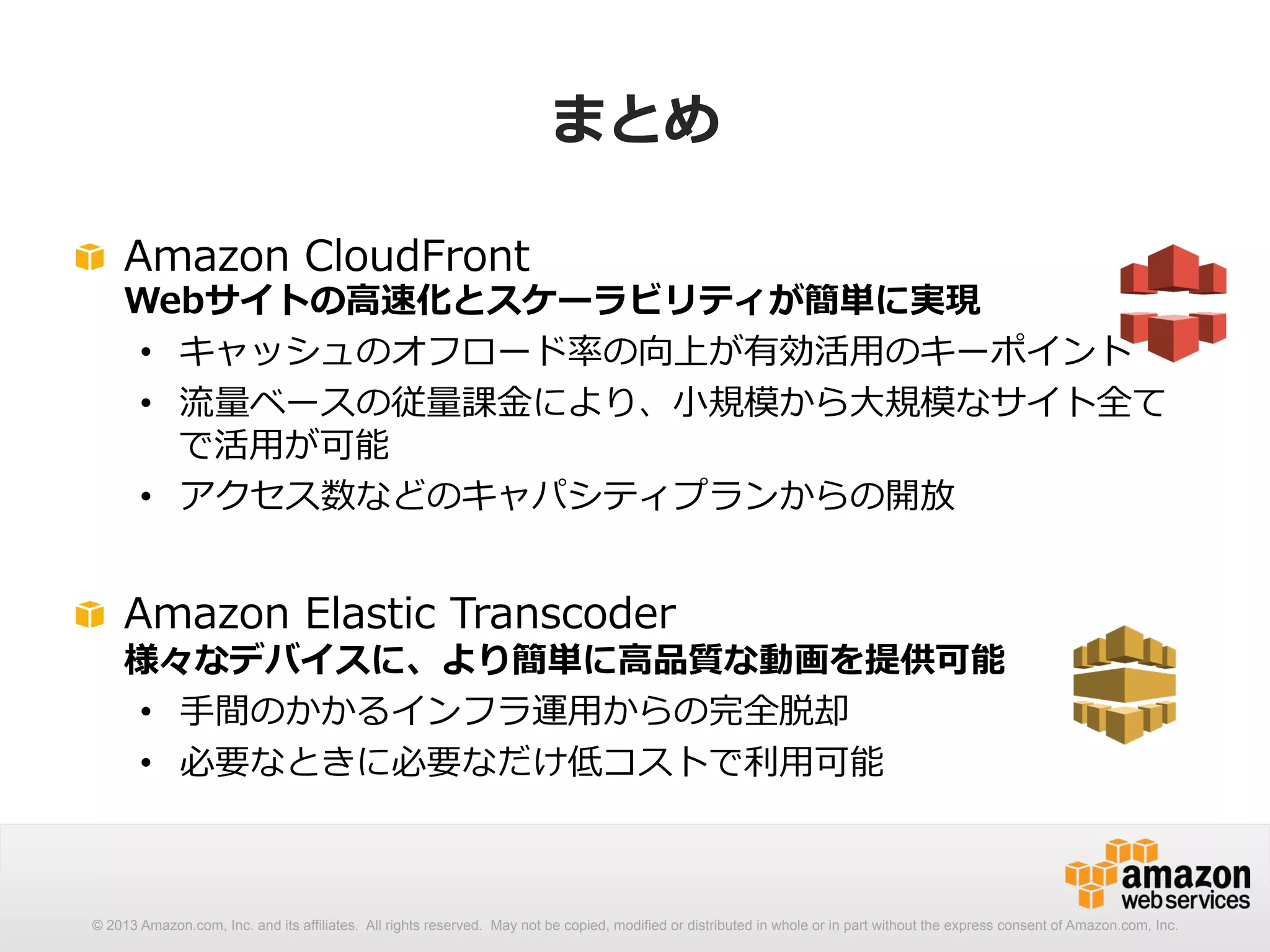 まとめ 
! Amazon CloudFront 
Webサイトの⾼高速化とスケーラビリティが簡単に実現 
• キャッシュのオフロード率率率の向上が有効活⽤用のキーポイント 
• 流流量量ベースの従量量課⾦金金により、⼩小規模から⼤大規模なサイト全て 
で活⽤用が可能 
• アクセス数などのキャパシティプランからの開放 
! Amazon Elastic Transcoder 
様々なデバイスに、より簡単に⾼高品質な動画を提供可能 
• ⼿手間のかかるインフラ運⽤用からの完全脱却 
• 必要なときに必要なだけ低コストで利利⽤用可能 
© 2013 Amazon.com, Inc. and its affiliates. All rights reserved. May not be copied, modified or distributed in whole or in part without the express consent of Amazon.com, Inc. 
 