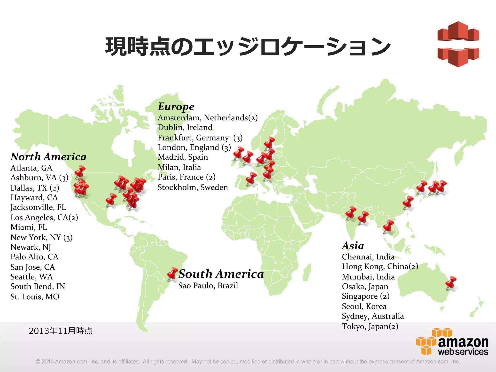 現時点のエッジロケーション 
Europe 
Amsterdam, 
Netherlands(2) 
Dublin, 
Ireland 
Frankfurt, 
Germany 
(3) 
London, 
England 
(3) 
Madrid, 
Spain 
Milan, 
Italia 
Paris, 
France 
(2) 
Stockholm, 
Sweden 
Asia 
Chennai, 
India 
Hong 
Kong, 
China(2) 
Mumbai, 
India 
Osaka, 
Japan 
Singapore 
(2) 
Seoul, 
Korea 
Sydney, 
Australia 
Tokyo, 
Japan(2) 
South 
America 
Sao 
Paulo, 
Brazil 
North 
America 
Atlanta, 
GA 
Ashburn, 
VA 
(3) 
Dallas, 
TX 
(2) 
Hayward, 
CA 
Jacksonville, 
FL 
Los 
Angeles, 
CA(2) 
Miami, 
FL 
New 
York, 
NY 
(3) 
Newark, 
NJ 
Palo 
Alto, 
CA 
San 
Jose, 
CA 
Seattle, 
WA 
South 
Bend, 
IN 
St. 
Louis, 
MO 
2013年年11⽉月時点 
© 2013 Amazon.com, Inc. and its affiliates. All rights reserved. May not be copied, modified or distributed in whole or in part without the express consent of Amazon.com, Inc. 
 