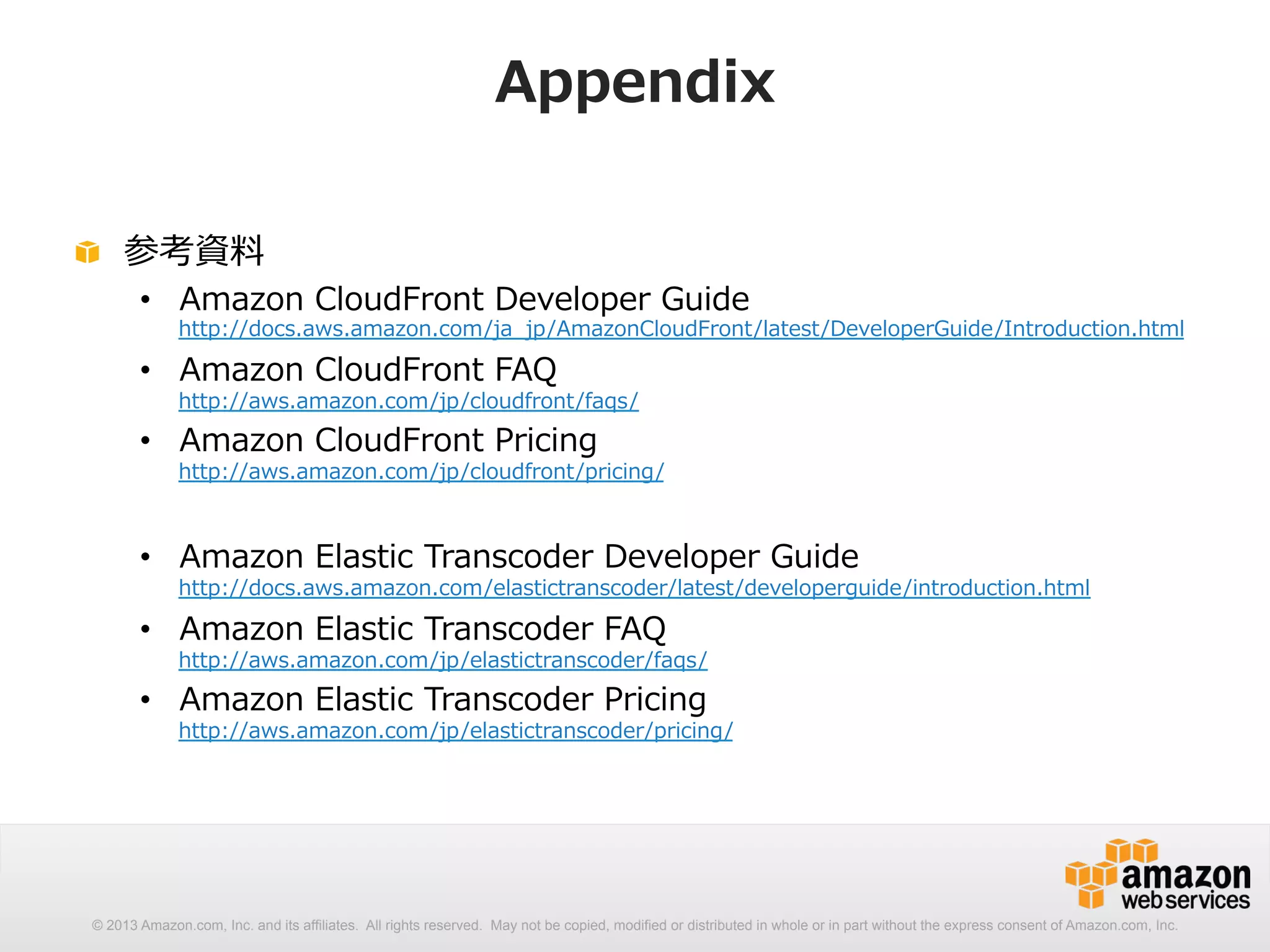 Appendix 
! 参考資料料 
• Amazon CloudFront Developer Guide 
http://docs.aws.amazon.com/ja_̲jp/AmazonCloudFront/latest/DeveloperGuide/Introduction.html 
• Amazon CloudFront FAQ 
http://aws.amazon.com/jp/cloudfront/faqs/ 
• Amazon CloudFront Pricing 
http://aws.amazon.com/jp/cloudfront/pricing/ 
• Amazon Elastic Transcoder Developer Guide 
http://docs.aws.amazon.com/elastictranscoder/latest/developerguide/introduction.html 
• Amazon Elastic Transcoder FAQ 
http://aws.amazon.com/jp/elastictranscoder/faqs/ 
• Amazon Elastic Transcoder Pricing 
http://aws.amazon.com/jp/elastictranscoder/pricing/ 
© 2013 Amazon.com, Inc. and its affiliates. All rights reserved. May not be copied, modified or distributed in whole or in part without the express consent of Amazon.com, Inc. 

