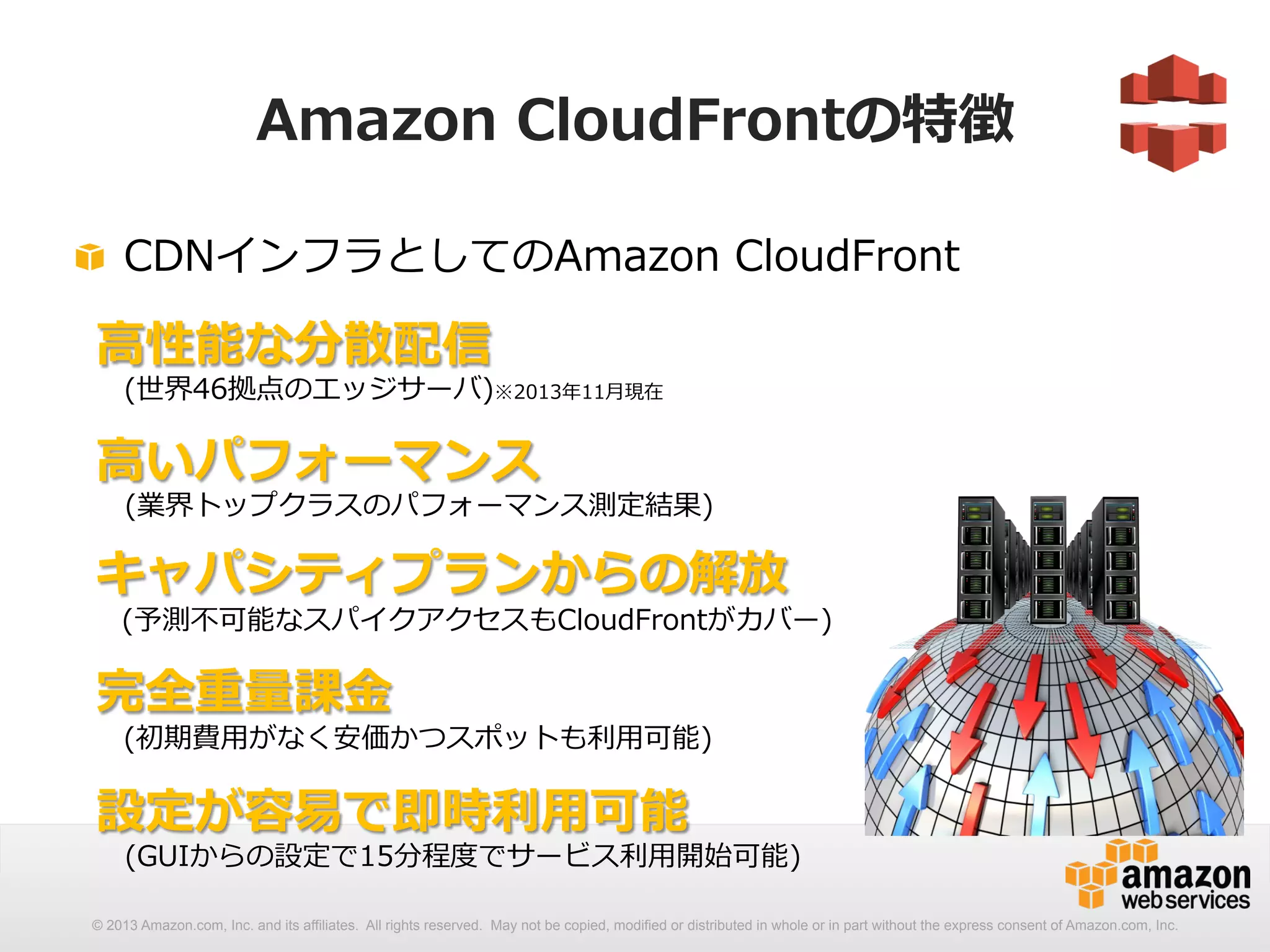 Amazon CloudFrontの特徴 
! CDNインフラとしてのAmazon CloudFront 
⾼高性能な分散配信 
(世界46拠点のエッジサーバ)※2013年年11⽉月現在 
 
⾼高いパフォーマンス 
(業界トップクラスのパフォーマンス測定結果) 
 
キャパシティプランからの解放 
(予測不不可能なスパイクアクセスもCloudFrontがカバー) 
 
完全重量量課⾦金金 
(初期費⽤用がなく安価かつスポットも利利⽤用可能) 
 
設定が容易易で即時利利⽤用可能 
(GUIからの設定で15分程度度でサービス利利⽤用開始可能) 
© 2013 Amazon.com, Inc. and its affiliates. All rights reserved. May not be copied, modified or distributed in whole or in part without the express consent of Amazon.com, Inc. 
 