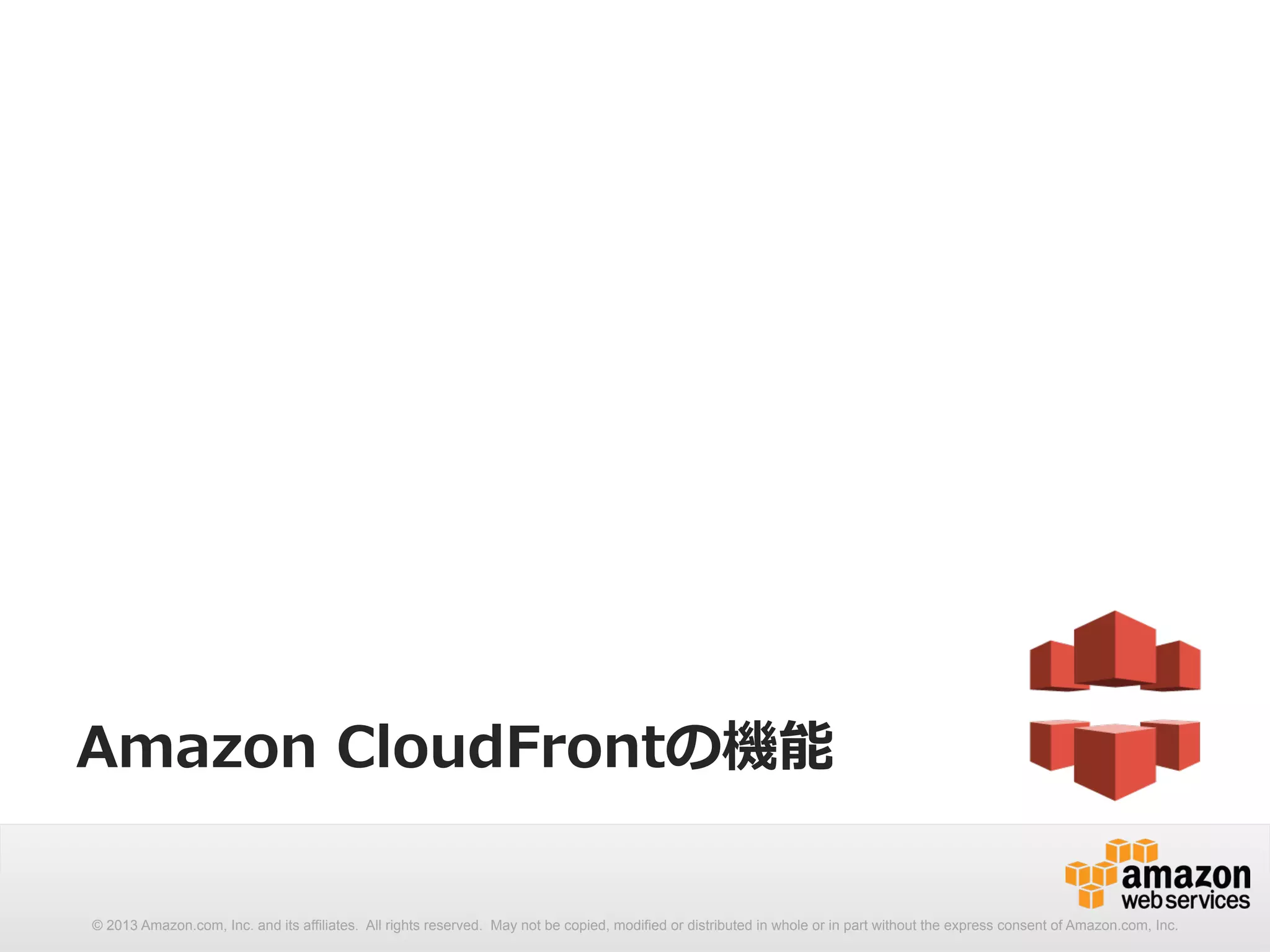 Amazon CloudFrontの機能 
© 2013 Amazon.com, Inc. and its affiliates. All rights reserved. May not be copied, modified or distributed in whole or in part without the express consent of Amazon.com, Inc. 
 