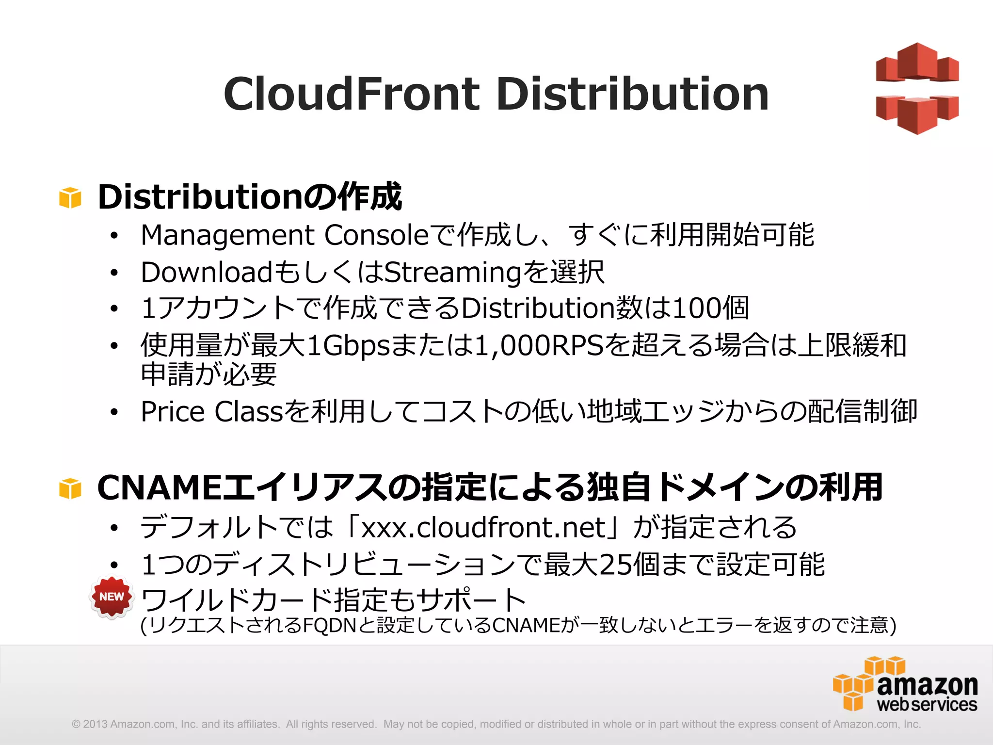 CloudFront Distribution 
! Distributionの作成 
• Management Consoleで作成し、すぐに利利⽤用開始可能 
• DownloadもしくはStreamingを選択 
• 1アカウントで作成できるDistribution数は100個 
• 使⽤用量量が最⼤大1Gbpsまたは1,000RPSを超える場合は上限緩和 
申請が必要 
• Price Classを利利⽤用してコストの低い地域エッジからの配信制御 
! CNAMEエイリアスの指定による独⾃自ドメインの利利⽤用 
• デフォルトでは「xxx.cloudfront.net」が指定される 
• 1つのディストリビューションで最⼤大25個まで設定可能 
• ワイルドカード指定もサポート 
(リクエストされるFQDNと設定しているCNAMEが⼀一致しないとエラーを返すので注意) 
 
© 2013 Amazon.com, Inc. and its affiliates. All rights reserved. May not be copied, modified or distributed in whole or in part without the express consent of Amazon.com, Inc. 
 