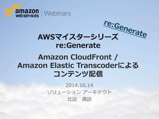re:Generate 
AWSマイスターシリーズ  
re:Generate 
 
Amazon CloudFront /  
Amazon Elastic Transcoderによる 
コンテンツ配信 
2014.10.14 
ソリューション アーキテクト 
北北迫 清訓 
© 2013 Amazon.com, Inc. and its affiliates. All rights reserved. May not be copied, modified or distributed in whole or in part without the express consent of Amazon.com, Inc. 
 
