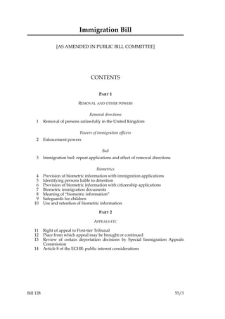 Immigration Bill
[AS AMENDED IN PUBLIC BILL COMMITTEE]

CONTENTS
PART 1
REMOVAL AND OTHER POWERS
Removal directions
1

Removal of persons unlawfully in the United Kingdom
Powers of immigration officers

2

Enforcement powers
Bail

3

Immigration bail: repeat applications and effect of removal directions
Biometrics

4
5
6
7
8
9
10

Provision of biometric information with immigration applications
Identifying persons liable to detention
Provision of biometric information with citizenship applications
Biometric immigration documents
Meaning of “biometric information”
Safeguards for children
Use and retention of biometric information
PART 2
APPEALS ETC

11
12
13
14

Bill 128

Right of appeal to First-tier Tribunal
Place from which appeal may be brought or continued
Review of certain deportation decisions by Special Immigration Appeals
Commission
Article 8 of the ECHR: public interest considerations

55/3

 