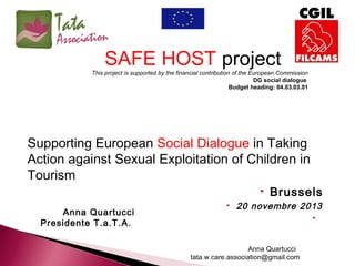 SAFE HOST project
This project is supported by the financial contribution of the European Commission
DG social dialogue
Budget heading: 04.03.03.01

Supporting European Social Dialogue in Taking
Action against Sexual Exploitation of Children in
Tourism


Anna Quartucci
Presidente T.a.T.A.



Brussels

20 novembre 2013


Anna Quartucci
tata.w.care.association@gmail.com

 
