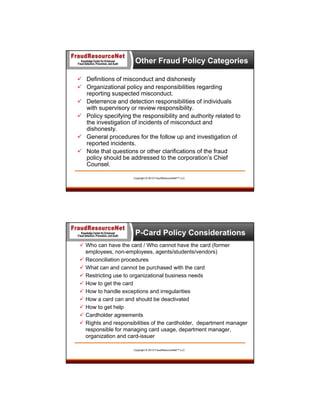 Other Fraud Policy Categories
 Definitions of misconduct and dishonesty
 Organizational policy and responsibilities regarding
reporting suspected misconduct.
 Deterrence and detection responsibilities of individuals
with supervisory or review responsibility.
 Policy specifying the responsibility and authority related to
the investigation of incidents of misconduct and
dishonesty.
 General procedures for the follow up and investigation of
reported incidents.
 Note that questions or other clarifications of the fraud
policy should be addressed to the corporation’s Chief
Counsel.
Copyright © 2013 FraudResourceNet™ LLC

P-Card Policy Considerations
 Who can have the card / Who cannot have the card (former
employees, non-employees, agents/students/vendors)
 Reconciliation procedures
 What can and cannot be purchased with the card
 Restricting use to organizational business needs
 How to get the card
 How to handle exceptions and irregularities
 How a card can and should be deactivated
 How to get help
 Cardholder agreements
 Rights and responsibilities of the cardholder, department manager
responsible for managing card usage, department manager,
organization and card-issuer
Copyright © 2013 FraudResourceNet™ LLC

 