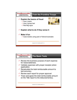 Train the Frontline Troops
 Explain the basics of fraud
 How it starts
 How it grows fast
 Red flag signs

 Explain what to do if they sense it
 Make it fun
 Case studies using past or fictional examples

Copyright © 2013 FraudResourceNet™ LLC

The Basic Tests
 Review the business purpose of each expense
for reasonableness.
 Validate expenses with proper receipts (when
applicable).
 Recalculate the total reimbursable amount to
test accuracy.
 Review each report for proper approval
 Trace and agree the total reimbursable amount
on the T&E report to the disbursement(s).

Copyright © 2013 FraudResourceNet™ LLC

 