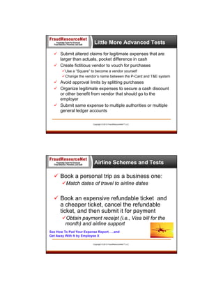 Little More Advanced Tests
 Submit altered claims for legitimate expenses that are
larger than actuals, pocket difference in cash
 Create fictitious vendor to vouch for purchases
 Use a “Square” to become a vendor yourself
 Change the vendor’s name between the P-Card and T&E system

 Avoid approval limits by splitting purchases
 Organize legitimate expenses to secure a cash discount
or other benefit from vendor that should go to the
employer
 Submit same expense to multiple authorities or multiple
general ledger accounts
Copyright © 2013 FraudResourceNet™ LLC

Airline Schemes and Tests

 Book a personal trip as a business one:
Match dates of travel to airline dates

 Book an expensive refundable ticket and
a cheaper ticket, cancel the refundable
ticket, and then submit it for payment
Obtain payment receipt (i.e., Visa bill for the
month) and airline support
See How To Pad Your Expense Report…..and
Get Away With It by Employee X
Copyright © 2013 FraudResourceNet™ LLC

 