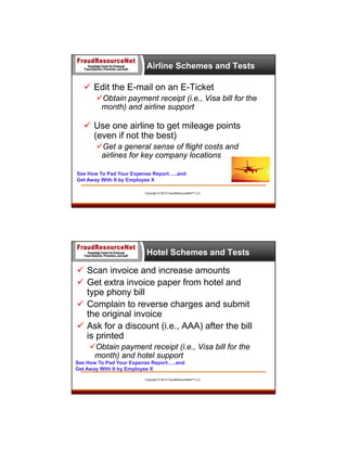 Airline Schemes and Tests

 Edit the E-mail on an E-Ticket
Obtain payment receipt (i.e., Visa bill for the
month) and airline support

 Use one airline to get mileage points
(even if not the best)
Get a general sense of flight costs and
airlines for key company locations
See How To Pad Your Expense Report…..and
Get Away With It by Employee X
Copyright © 2013 FraudResourceNet™ LLC

Hotel Schemes and Tests

 Scan invoice and increase amounts
 Get extra invoice paper from hotel and
type phony bill
 Complain to reverse charges and submit
the original invoice
 Ask for a discount (i.e., AAA) after the bill
is printed
Obtain payment receipt (i.e., Visa bill for the
month) and hotel support
See How To Pad Your Expense Report…..and
Get Away With It by Employee X
Copyright © 2013 FraudResourceNet™ LLC

 