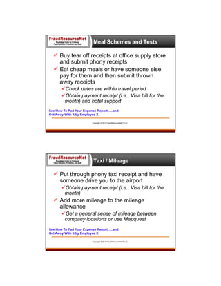 Meal Schemes and Tests

 Buy tear off receipts at office supply store
and submit phony receipts
 Eat cheap meals or have someone else
pay for them and then submit thrown
away receipts
Check dates are within travel period
Obtain payment receipt (i.e., Visa bill for the
month) and hotel support
See How To Pad Your Expense Report…..and
Get Away With It by Employee X
Copyright © 2013 FraudResourceNet™ LLC

Taxi / Mileage

 Put through phony taxi receipt and have
someone drive you to the airport
Obtain payment receipt (i.e., Visa bill for the
month)

 Add more mileage to the mileage
allowance
Get a general sense of mileage between
company locations or use Mapquest
See How To Pad Your Expense Report…..and
Get Away With It by Employee X
Copyright © 2013 FraudResourceNet™ LLC

 
