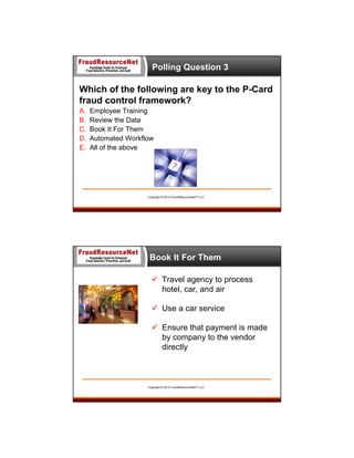 Polling Question 3

Which of the following are key to the P-Card
fraud control framework?
A.
B.
C.
D.
E.

Employee Training
Review the Data
Book It For Them
Automated Workflow
All of the above

Copyright © 2013 FraudResourceNet™ LLC

Book It For Them
 Travel agency to process
hotel, car, and air
 Use a car service
 Ensure that payment is made
by company to the vendor
directly

Copyright © 2013 FraudResourceNet™ LLC

 