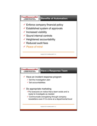 Benefits of Automation:









Enforce company financial policy
Established system of approvals
Increased visibility
Sound internal controls
Heightened accountability
Reduced audit fees
Peace of mind
Copyright © 2013 FraudResourceNet™ LLC

Have a Response Team
 Have an incident response program
 Set the investigation plan
 Set accountabilities

 Do appropriate marketing
Put everyone on notice that a team exists and is
ready to investigate as needed
 Communicate wrongdoing through company
newsletters even if it is done at a departmental level

Copyright © 2013 FraudResourceNet™ LLC

 