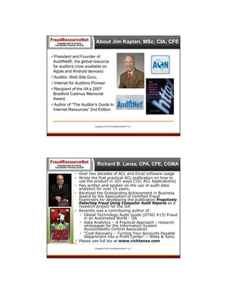 About Jim Kaplan, MSc, CIA, CFE
President and Founder of
AuditNet®, the global resource
for auditors (now available on
Apple and Android devices)
Auditor, Web Site Guru,
Internet for Auditors Pioneer
Recipient of the IIA’s 2007
Bradford Cadmus Memorial
Award.
Author of “The Auditor’s Guide to
Internet Resources” 2nd Edition

Copyright © 2013 FraudResourceNet™ LLC

Richard B. Lanza, CPA, CFE, CGMA
• Over two decades of ACL and Excel software usage
• Wrote the first practical ACL publication on how to
use the product in 101 ways (101 ACL Applications)
• Has written and spoken on the use of audit data
analytics for over 15 years.
• Received the Outstanding Achievement in Business
Award by the Association of Certified Fraud
Examiners for developing the publication Proactively
Detecting Fraud Using Computer Audit Reports as a
research project for the IIA
• Recently was a contributing author of:
• Global Technology Audit Guide (GTAG #13) Fraud
in an Automated World - IIA
• Data Analytics – A Practical Approach - research
whitepaper for the Information System
Accountability Control Association.
• “Cost Recovery – Turning Your Accounts Payable
Department into a Profit Center” – Wiley & Sons.
 Please see full bio at www.richlanza.com
Copyright © 2013 FraudResourceNet™ LLC

 
