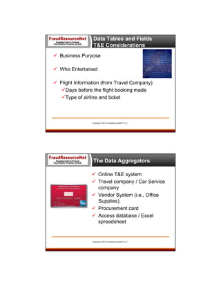 Data Tables and Fields
T&E Considerations
 Business Purpose
 Who Entertained
 Flight Information (from Travel Company)
Days before the flight booking made
Type of airline and ticket

Copyright © 2013 FraudResourceNet™ LLC

The Data Aggregators
 Online T&E system
 Travel company / Car Service
company
 Vendor System (i.e., Office
Supplies)
 Procurement card
 Access database / Excel
spreadsheet

Copyright © 2013 FraudResourceNet™ LLC

 