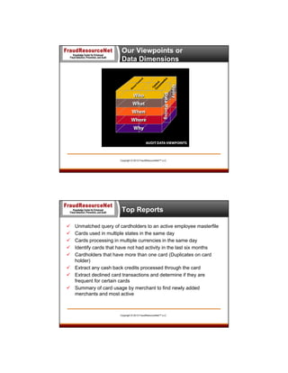 Our Viewpoints or
Data Dimensions

Copyright © 2013 FraudResourceNet™ LLC

Top Reports






Unmatched query of cardholders to an active employee masterfile
Cards used in multiple states in the same day
Cards processing in multiple currencies in the same day
Identify cards that have not had activity in the last six months
Cardholders that have more than one card (Duplicates on card
holder)
 Extract any cash back credits processed through the card
 Extract declined card transactions and determine if they are
frequent for certain cards
 Summary of card usage by merchant to find newly added
merchants and most active

Copyright © 2013 FraudResourceNet™ LLC

 