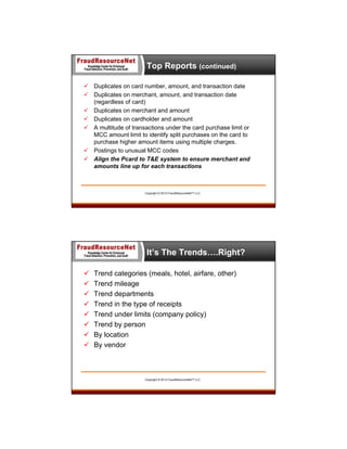 Top Reports (continued)
 Duplicates on card number, amount, and transaction date
 Duplicates on merchant, amount, and transaction date
(regardless of card)
 Duplicates on merchant and amount
 Duplicates on cardholder and amount
 A multitude of transactions under the card purchase limit or
MCC amount limit to identify split purchases on the card to
purchase higher amount items using multiple charges.
 Postings to unusual MCC codes
 Align the Pcard to T&E system to ensure merchant and
amounts line up for each transactions

Copyright © 2013 FraudResourceNet™ LLC

It’s The Trends….Right?









Trend categories (meals, hotel, airfare, other)
Trend mileage
Trend departments
Trend in the type of receipts
Trend under limits (company policy)
Trend by person
By location
By vendor

Copyright © 2013 FraudResourceNet™ LLC

 
