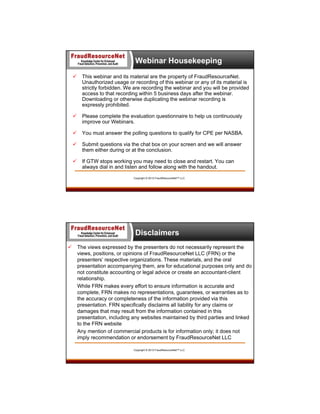 Webinar Housekeeping


This webinar and its material are the property of FraudResourceNet.
Unauthorized usage or recording of this webinar or any of its material is
strictly forbidden. We are recording the webinar and you will be provided
access to that recording within 5 business days after the webinar.
Downloading or otherwise duplicating the webinar recording is
expressly prohibited.



Please complete the evaluation questionnaire to help us continuously
improve our Webinars.



You must answer the polling questions to qualify for CPE per NASBA.



Submit questions via the chat box on your screen and we will answer
them either during or at the conclusion.



If GTW stops working you may need to close and restart. You can
always dial in and listen and follow along with the handout.
Copyright © 2013 FraudResourceNet™ LLC

Disclaimers


The views expressed by the presenters do not necessarily represent the
views, positions, or opinions of FraudResourceNet LLC (FRN) or the
presenters’ respective organizations. These materials, and the oral
presentation accompanying them, are for educational purposes only and do
not constitute accounting or legal advice or create an accountant-client
relationship.
While FRN makes every effort to ensure information is accurate and
complete, FRN makes no representations, guarantees, or warranties as to
the accuracy or completeness of the information provided via this
presentation. FRN specifically disclaims all liability for any claims or
damages that may result from the information contained in this
presentation, including any websites maintained by third parties and linked
to the FRN website
Any mention of commercial products is for information only; it does not
imply recommendation or endorsement by FraudResourceNet LLC
Copyright © 2013 FraudResourceNet™ LLC

5

 