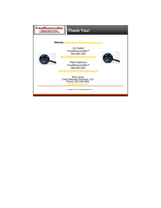 Thank You!
Website: http://www.fraudresourcenet.com
Jim Kaplan
FraudResourceNet™
800-385-1625
jkaplan@fraudresourcenet.com
Peter Goldmann
FraudResourceNet™
800-440-2261
pgoldmann@fraudresourcenet.com
Rich Lanza
Cash Recovery Partners, LLC
Phone: 973-729-3944
rich@richlanza.com
Copyright © 2013 FraudResourceNet™ LLC

 