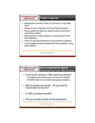Today’s Agenda
 Management override: What it is and how it’s most often
done
 Recap of major corporate and P-card fraud schemes
 How to gather the data you need to audit for card fraud
using data analytics
 Best practices in data analytic for corporate and P-card
fraud detection
 Proven P-card fraud deterrence and prevention practices
 P-card-related travel & entertainment fraud detection using
data analytics

Copyright © 2013 FraudResourceNet™ LLC

Key Considerations Before
Entering Pcard and T&E Reviews
 Is 3% to 5% savings in T&E worth the controls?
It probably won’t be enough of an issue for SarbOx
It DOES make for an embarrassing paper headline

 98% of people are honest…Do you want to
hound them for the 2%?
 Is T&E a company benefit?
 Will you be able to take on the executives?
Copyright © 2013 FraudResourceNet™ LLC

 