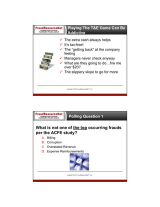 Playing The T&E Game Can Be
Addictive
 The extra cash always helps
 It’s tax-free!
 The “getting back” at the company
feeling
 Managers never check anyway
 What are they going to do…fire me
over $20?
 The slippery slope to go for more

Copyright © 2013 FraudResourceNet™ LLC

Polling Question 1

What is not one of the top occurring frauds
per the ACFE study?
A.
B.
C.
D.

Billing
Corruption
Overstated Revenue
Expense Reimbursements

Copyright © 2013 FraudResourceNet™ LLC

 