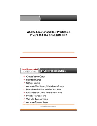 What to Look for and Best Practices in
P-Card and T&E Fraud Detection

P-Card Process Steps










Create/Issue Cards
Maintain Cards
Cancel Cards
Approve Merchants / Merchant Codes
Block Merchants / Merchant Codes
Set Approval Limits / Policies of Use
Initiate Transactions
Validate Transactions
Approve Transactions
Copyright © 2013 FraudResourceNet™ LLC

 