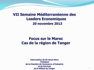 VII Semaine Méditerranéenne des
Leaders Economiques
20 novembre 2013

Focus sur le Maroc
Cas de la région de Tanger

Intervention de Mr Omar Moro
Président
de la Chambre de Commerce ,d’Industrie
et de Services
de la Wilaya de Tanger

1

 