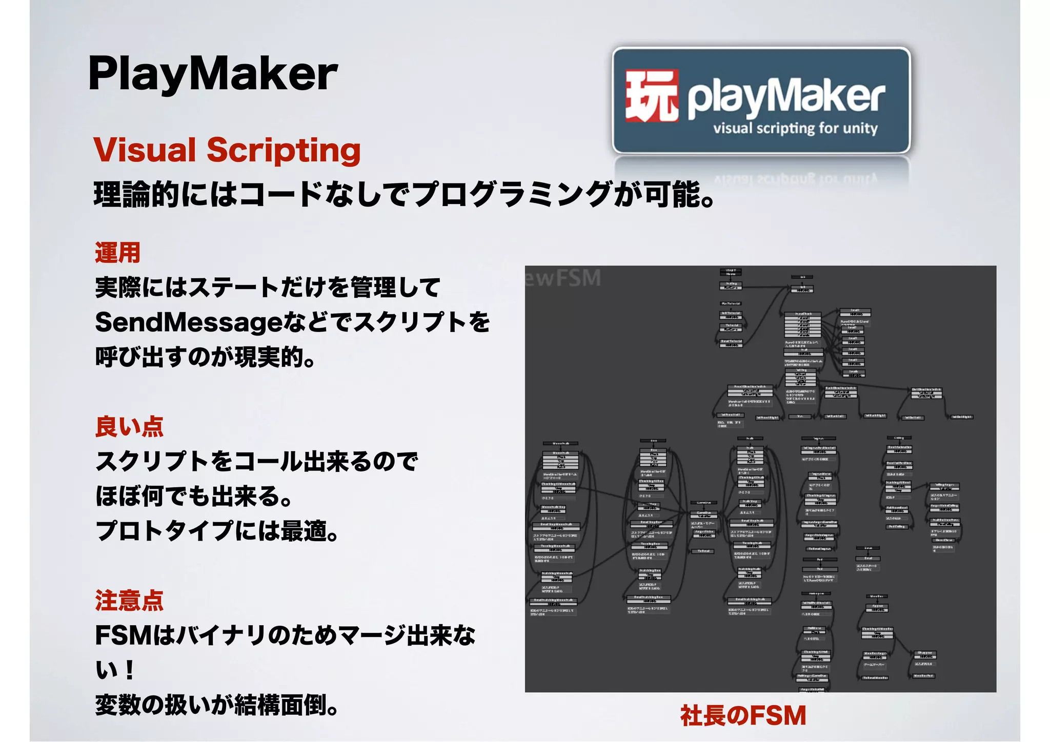 PlayMaker
Visual Scripting
理論的にはコードなしでプログラミングが可能。
運用
実際にはステートだけを管理して
SendMessageなどでスクリプトを
呼び出すのが現実的。
良い点
スクリプトをコール出来るので
ほぼ何でも出来る。
プロトタイプには最適。
注意点
FSMはバイナリのためマージ出来な
い！
変数の扱いが結構面倒。

社長のFSM

 