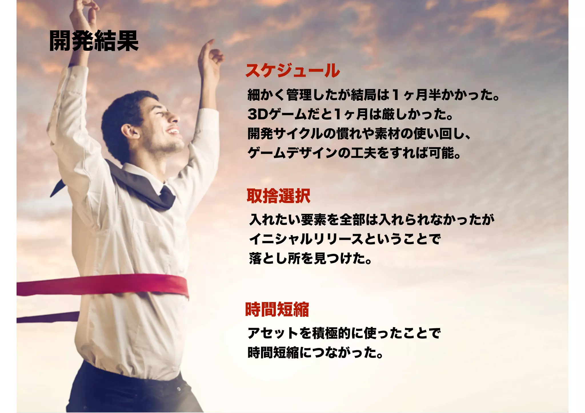 開発結果
スケジュール
細かく管理したが結局は１ヶ月半かかった。
3Dゲームだと1ヶ月は厳しかった。
開発サイクルの慣れや素材の使い回し、
ゲームデザインの工夫をすれば可能。

取捨選択
入れたい要素を全部は入れられなかったが
イニシャルリリースということで
落とし所を見つけた。

時間短縮
アセットを積極的に使ったことで
時間短縮につながった。

 