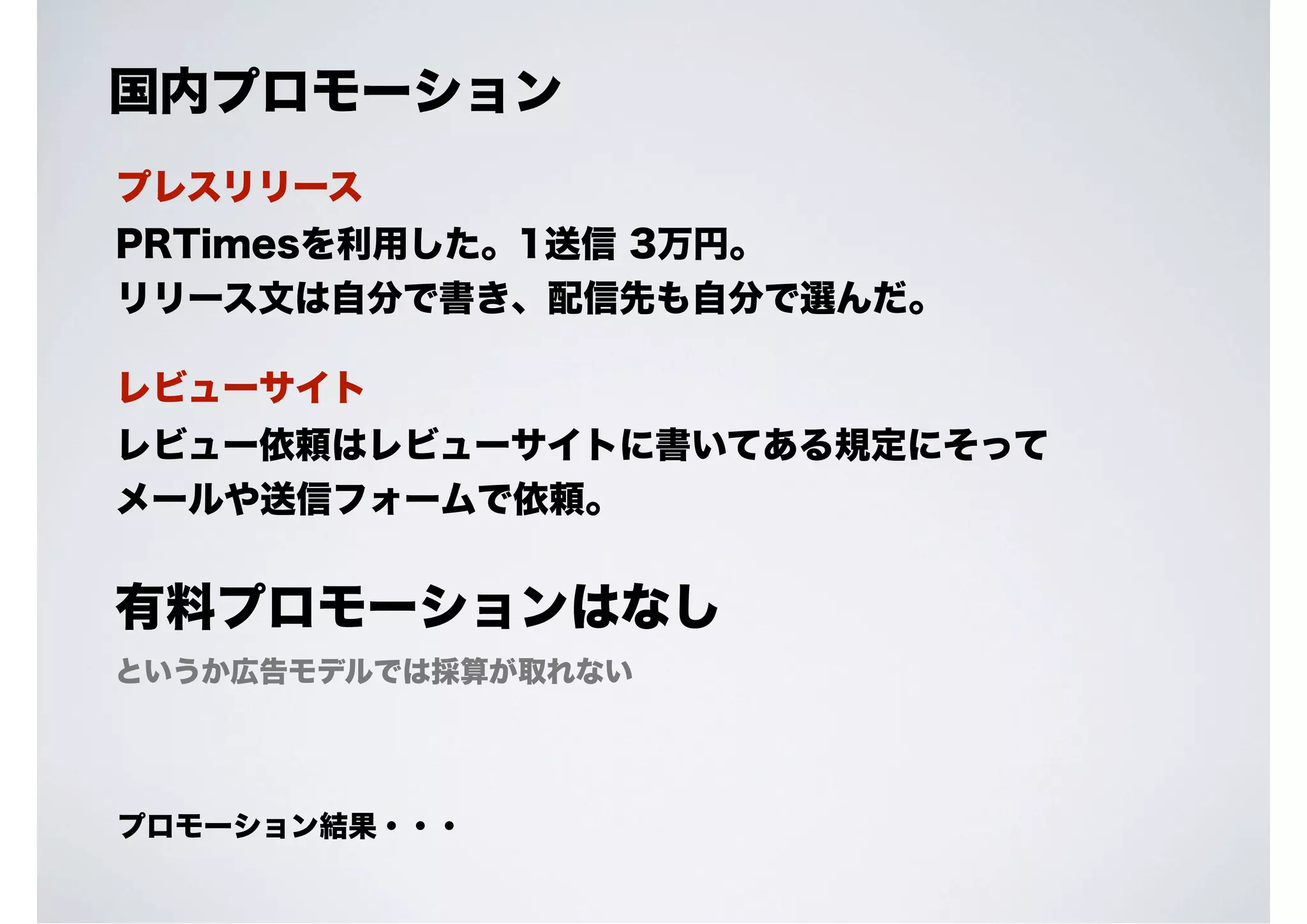 国内プロモーション
プレスリリース
PRTimesを利用した。1送信 3万円。
リリース文は自分で書き、配信先も自分で選んだ。
レビューサイト
レビュー依頼はレビューサイトに書いてある規定にそって
メールや送信フォームで依頼。

有料プロモーションはなし
というか広告モデルでは採算が取れない

プロモーション結果・・・

 