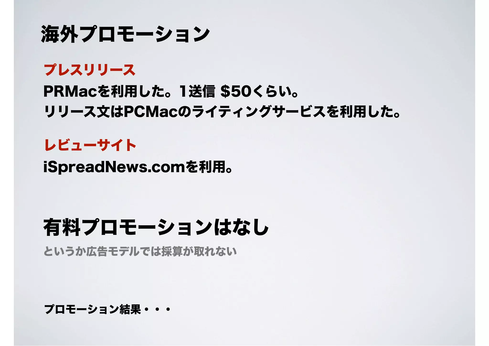 海外プロモーション
プレスリリース
PRMacを利用した。1送信 $50くらい。
リリース文はPCMacのライティングサービスを利用した。
レビューサイト
iSpreadNews.comを利用。

有料プロモーションはなし
というか広告モデルでは採算が取れない

プロモーション結果・・・

 