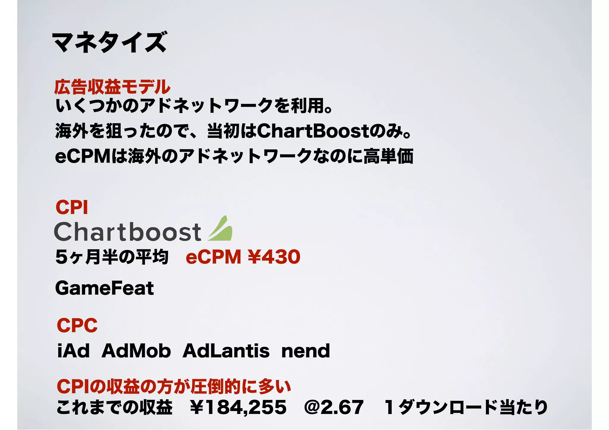 マネタイズ
広告収益モデル
いくつかのアドネットワークを利用。
海外を狙ったので、当初はChartBoostのみ。
eCPMは海外のアドネットワークなのに高単価
CPI
5ヶ月半の平均 eCPM ¥430
GameFeat
CPC
iAd AdMob AdLantis nend
CPIの収益の方が圧倒的に多い
これまでの収益 ¥184,255 @2.67 １ダウンロード当たり

 