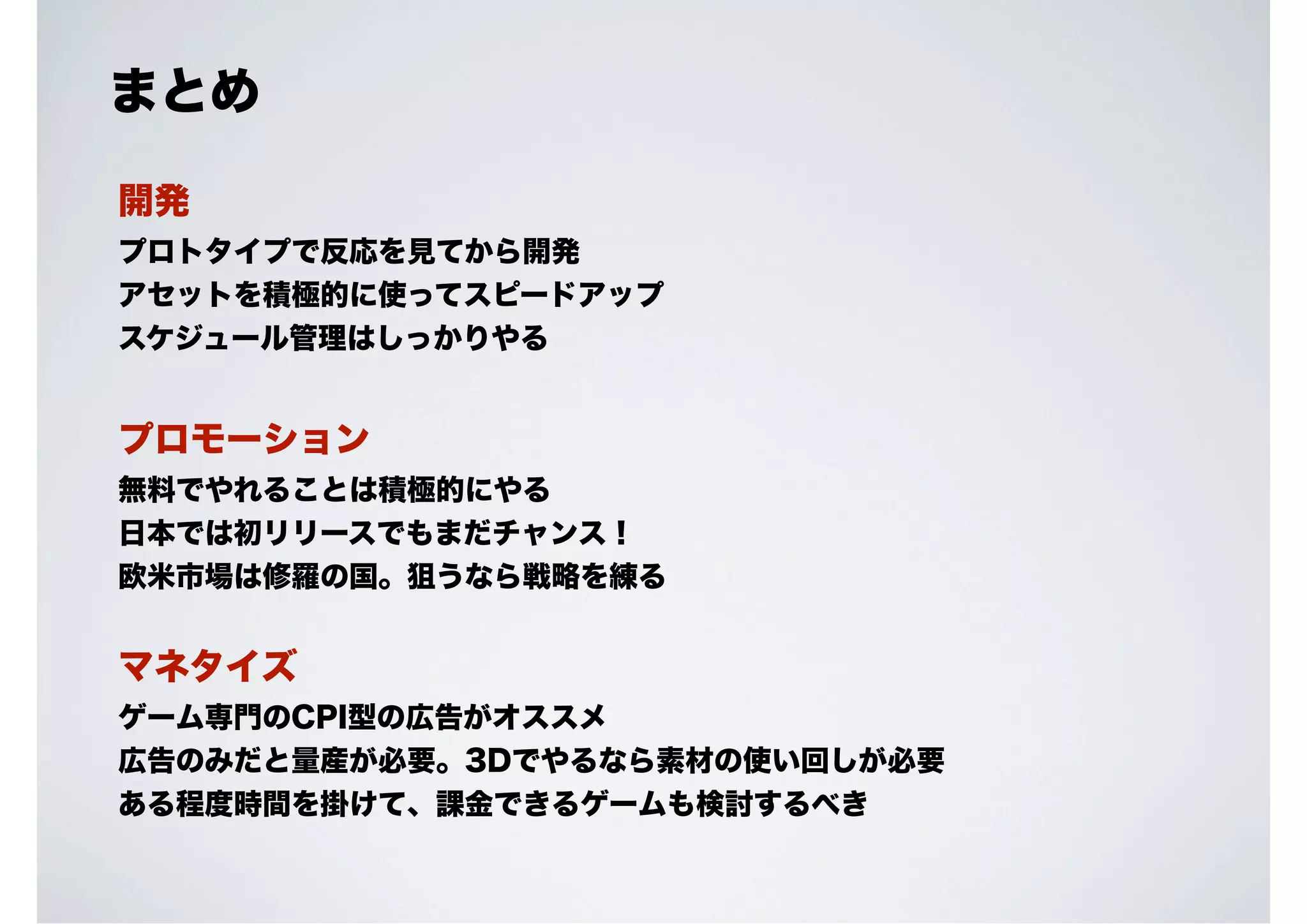まとめ
開発
プロトタイプで反応を見てから開発
アセットを積極的に使ってスピードアップ
スケジュール管理はしっかりやる

プロモーション
無料でやれることは積極的にやる
日本では初リリースでもまだチャンス！
欧米市場は修羅の国。狙うなら戦略を練る

マネタイズ
ゲーム専門のCPI型の広告がオススメ
広告のみだと量産が必要。3Dでやるなら素材の使い回しが必要
ある程度時間を掛けて、課金できるゲームも検討するべき

 