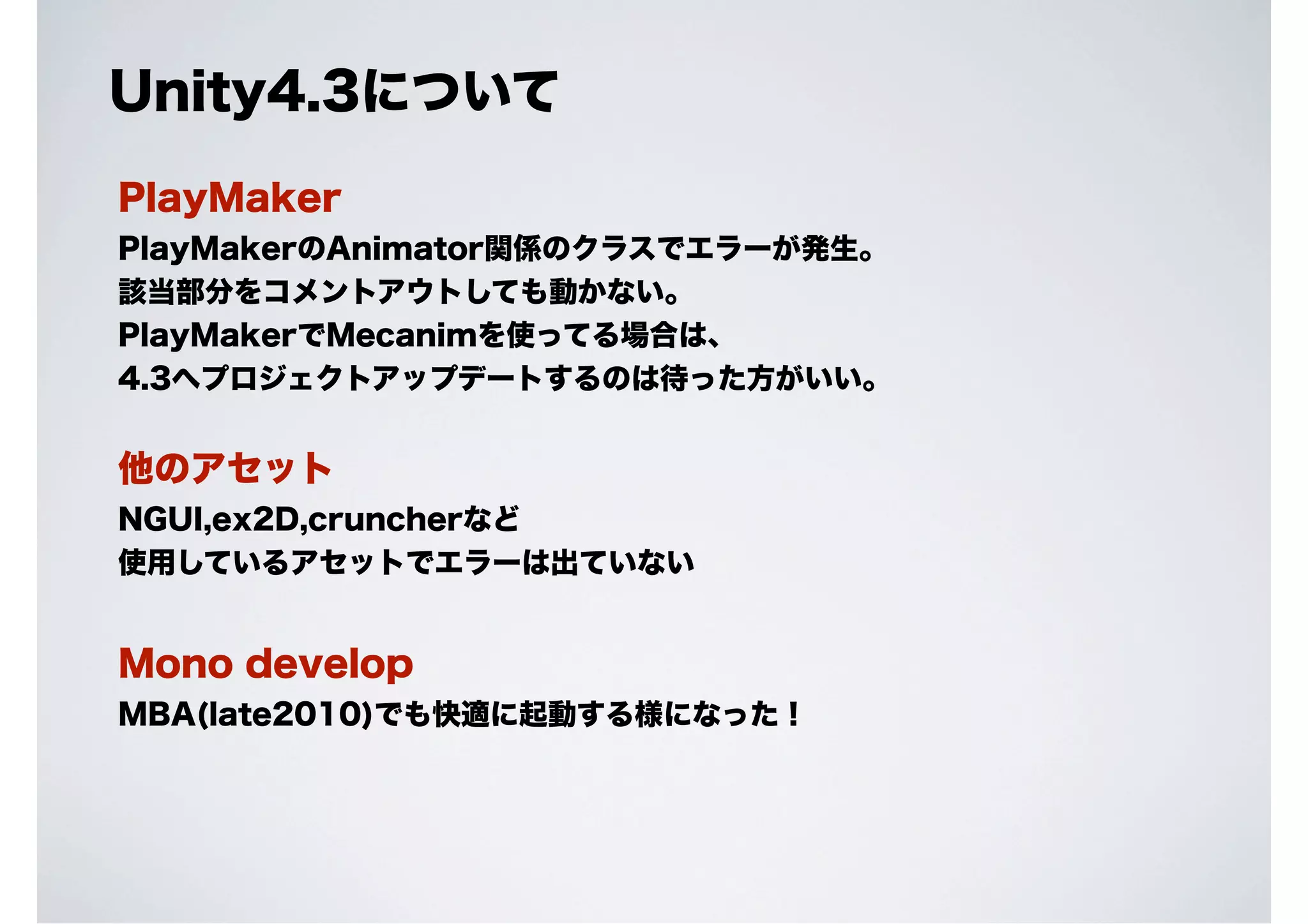 Unity4.3について
PlayMaker
PlayMakerのAnimator関係のクラスでエラーが発生。
該当部分をコメントアウトしても動かない。
PlayMakerでMecanimを使ってる場合は、
4.3へプロジェクトアップデートするのは待った方がいい。

他のアセット
NGUI,ex2D,cruncherなど
使用しているアセットでエラーは出ていない

Mono develop
MBA(late2010)でも快適に起動する様になった！

 