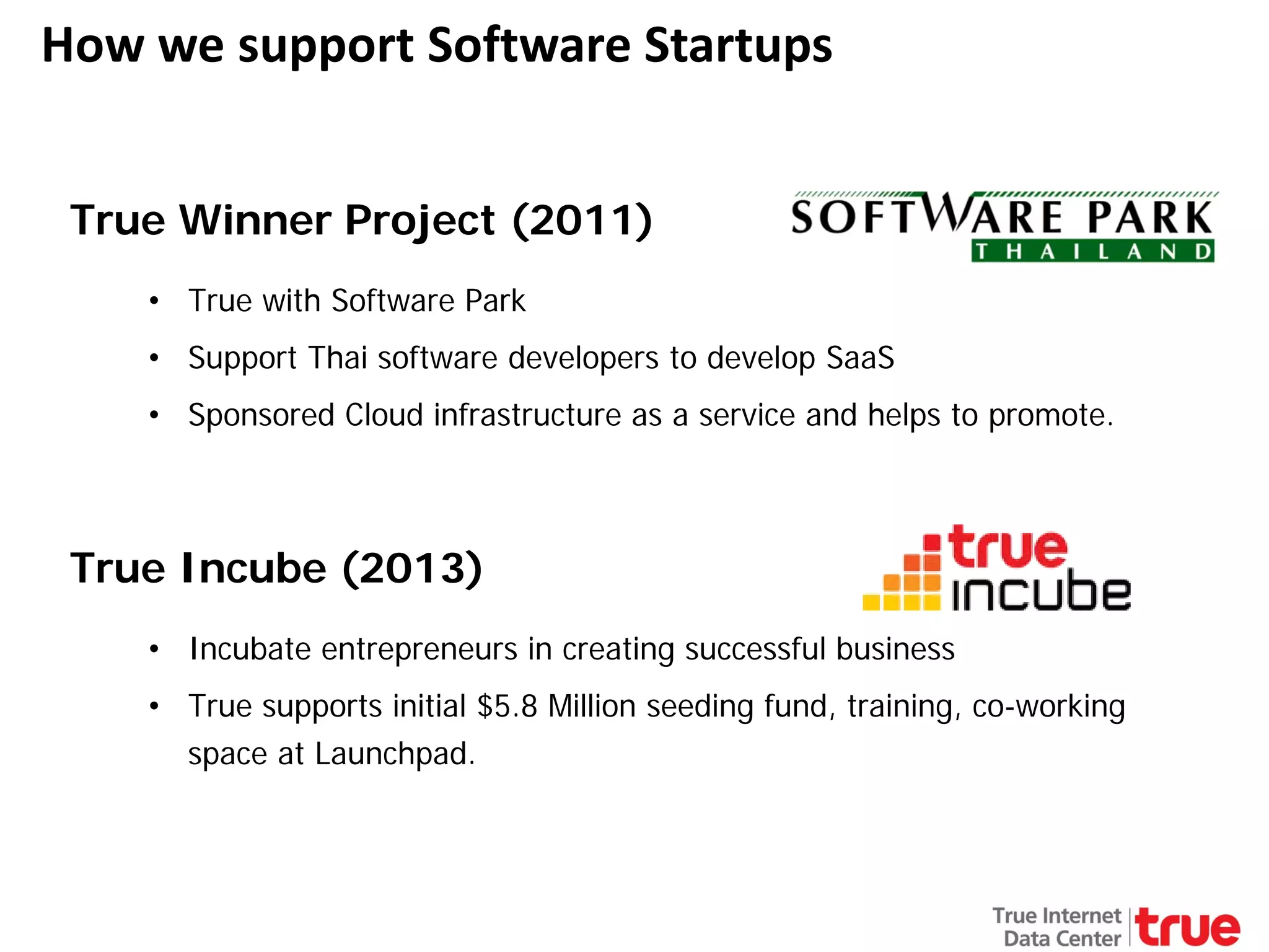 How we support Software Startups
True Winner Project (2011)
• True with Software Park
• Support Thai software developers to develop SaaS
• Sponsored Cloud infrastructure as a service and helps to promote.

True Incube (2013)
• Incubate entrepreneurs in creating successful business
• True supports initial $5.8 Million seeding fund, training, co-working
space at Launchpad.

 