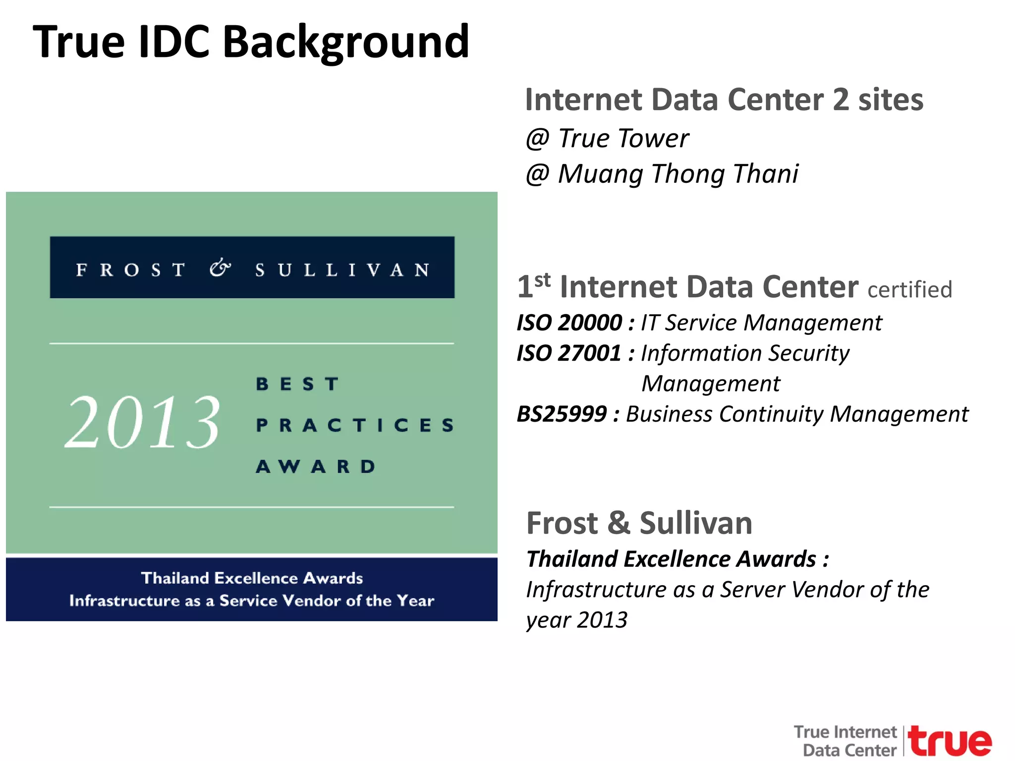 True IDC Background
Internet Data Center 2 sites
@ True Tower
@ Muang Thong Thani

1st Internet Data Center certified

ISO 20000 : IT Service Management
ISO 27001 : Information Security
Management
BS25999 : Business Continuity Management

Frost & Sullivan

Thailand Excellence Awards :
Infrastructure as a Server Vendor of the
year 2013

 