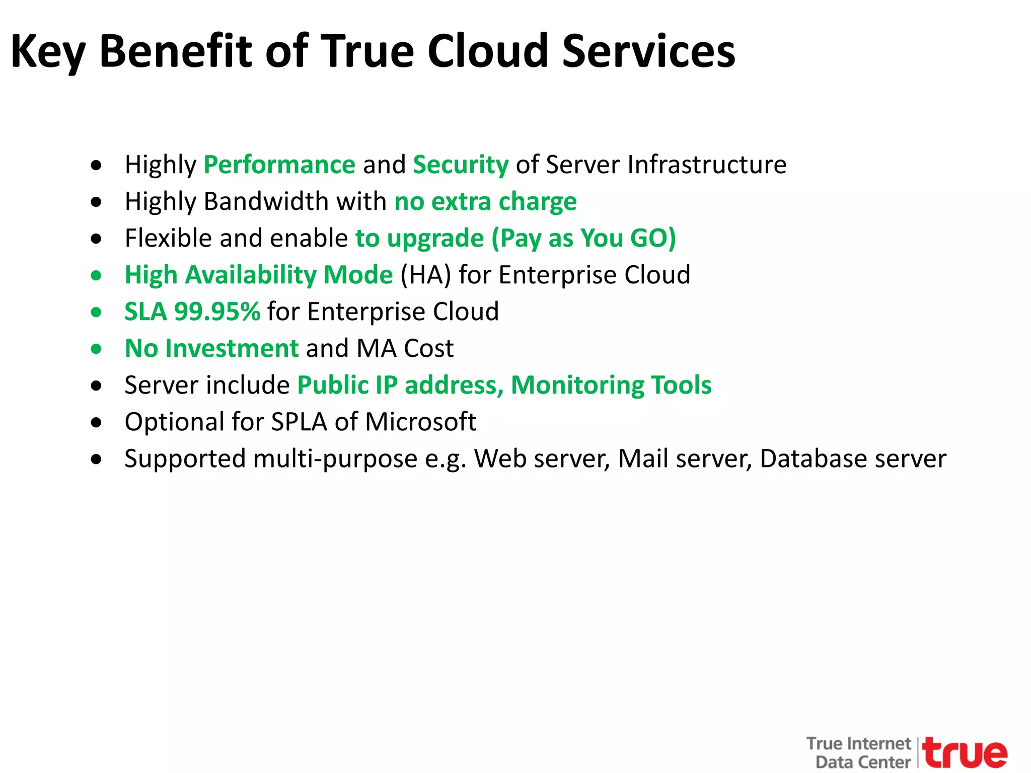 Key Benefit of True Cloud Services
•
•
•
•
•
•
•
•
•

Highly Performance and Security of Server Infrastructure
Highly Bandwidth with no extra charge
Flexible and enable to upgrade (Pay as You GO)
High Availability Mode (HA) for Enterprise Cloud
SLA 99.95% for Enterprise Cloud
No Investment and MA Cost
Server include Public IP address, Monitoring Tools
Optional for SPLA of Microsoft
Supported multi-purpose e.g. Web server, Mail server, Database server

 