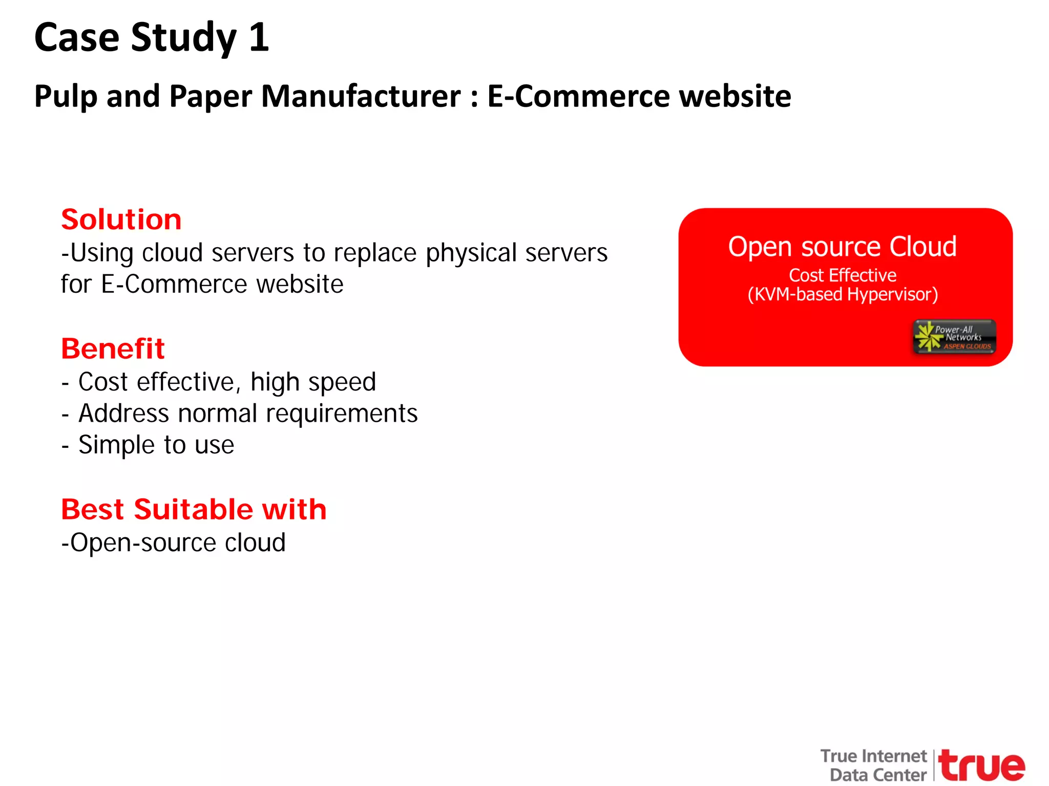 Case Study 1
Pulp and Paper Manufacturer : E-Commerce website
Solution

-Using cloud servers to replace physical servers
for E-Commerce website

Benefit

- Cost effective, high speed
- Address normal requirements
- Simple to use

Best Suitable with
-Open-source cloud

 