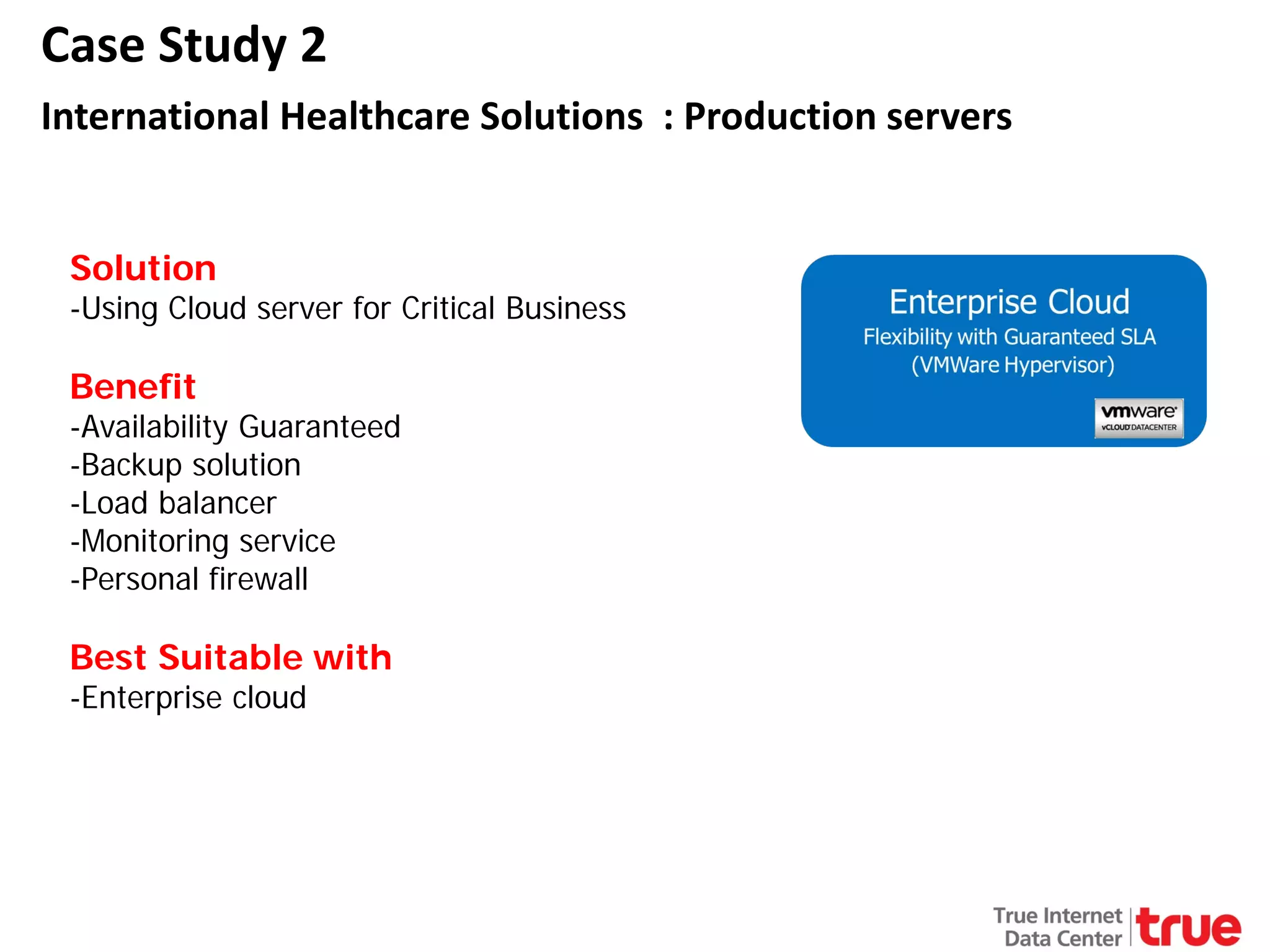 Case Study 2
International Healthcare Solutions : Production servers
Solution

-Using Cloud server for Critical Business

Benefit

-Availability Guaranteed
-Backup solution
-Load balancer
-Monitoring service
-Personal firewall

Best Suitable with
-Enterprise cloud

 