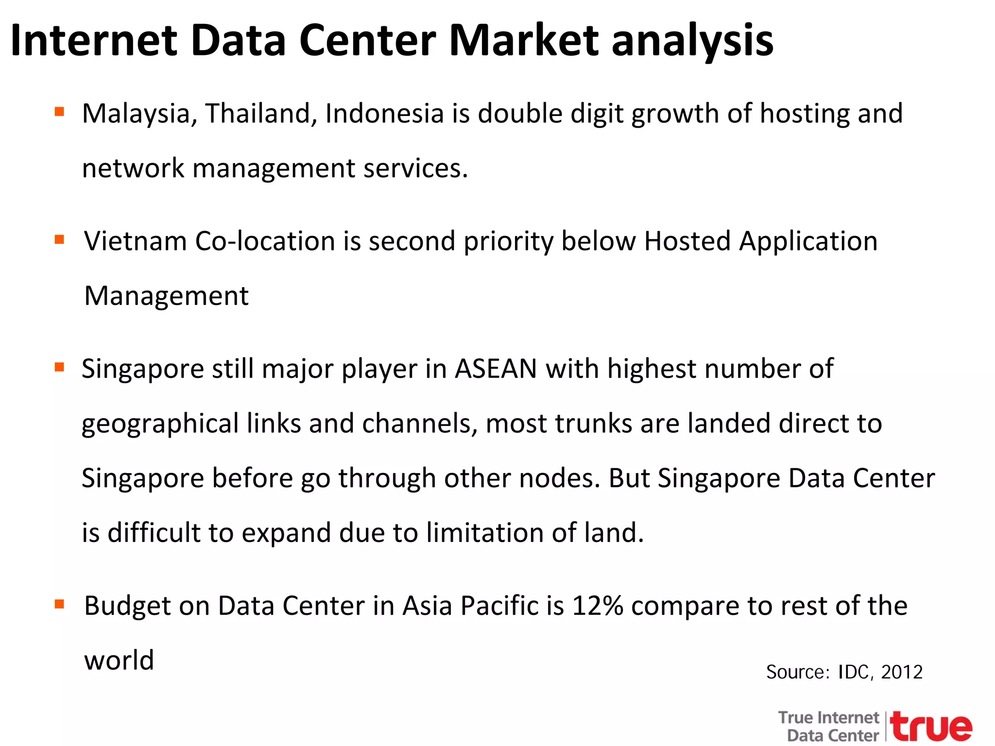 Internet Data Center Market analysis
 Malaysia, Thailand, Indonesia is double digit growth of hosting and
network management services.
 Vietnam Co-location is second priority below Hosted Application
Management
 Singapore still major player in ASEAN with highest number of
geographical links and channels, most trunks are landed direct to
Singapore before go through other nodes. But Singapore Data Center
is difficult to expand due to limitation of land.
 Budget on Data Center in Asia Pacific is 12% compare to rest of the
world

Source: IDC, 2012

 