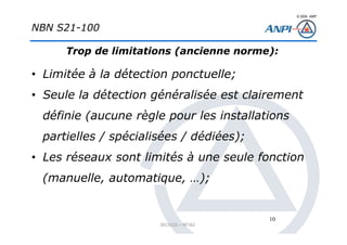 © 2008– ANPI
20131121 – NT162
10
NBN S21-100
Trop de limitations (ancienne norme):
• Limitée à la détection ponctuelle;
• Seule la détection généralisée est clairement
définie (aucune règle pour les installations
partielles / spécialisées / dédiées);
• Les réseaux sont limités à une seule fonction
(manuelle, automatique, …);
 