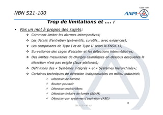 © 2008– ANPI
20131121 – NT162
11
Trop de limitations et …. :
• Pas un mot à propos des sujets:
Comment limiter les alarmes intempestives;
Les détails d’entretien (préventifs, curatifs… avec exigences);
Les composants de Type I et de Type II selon la EN54-13;
Surveillance des cages d’escalier et les détections intermédiaires;
Des limites mesurables de charges calorifiques en-dessous desquelles la
détection n’est pas exigée (faux-plafonds);
Définitions des « Systèmes intégrés » et « Systèmes hiérarchisés»;
Certaines techniques de détection indispensables en milieu industriel:
Détection de flamme
Bouton-poussoir
Détection multicritères
Détection linéaire de fumée (BEAM)
Détection par systèmes d’aspiration (ASD)
NBN S21-100
 